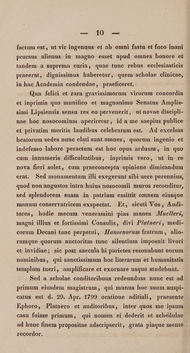 factum est, ut vir ingenuus et ab omni fastu et fuco inani prorsus alienus in magno esset apud omnes honore et tandem a suprema curia, quae tunc rebus ecclesiasticis praeerat, dignissimus haberetur, quem scholae clinicae, in hac Academia condendae, praeficeret. Qua felici et rara gravissimorum virorum concordia et inprimis quo munifico et magnanimo Senatus Amplis¬ simi Lipsiensis sensu res eo pervenerit, ut novae discipli¬ nae hoc nosocomium aperiretur, id a me saepius publice et privatim meritis laudibus celebratum est. Ad excelsas beatorum sedes nunc elati sunt omnes, quorum ingenio et indefesso labore peractum est hoc opus arduum, in quo cum innumeris difficultatibus, inprimis vero, ut in re nova fieri solet, cum praeconcepta opinione dimicandum erat. Sed monumentum illi exegerunt sibi aere perennius, quod non angustos intra huius nosocomii muros reconditur, sed splendorem suam in patriam emittit omnem eiusque manum conservatricem exspectat. Et, sicuti Vos , Audi¬ tores, hodie mecum veneramini pias manes Muelleri, magni illius et fortissimi Consulis, divi Platneri, medi¬ corum Decani tunc perpetui, Hansenorum fratrum, alio¬ rumque quorum auctoritas tunc silentium imposuit livori et invidiae; sic post saecula hi parietes resonabunt eorum nominibus, qui sanctissimum hoc literarum et humanitatis templum tueri, amplificare et exornare usque studebunt. Sed a scholae conditoribuus redeundum nunc est ad primum eiusdem magistrum, qui munus hoc suum auspi¬ catus est d. 29. Apr. 1799 oratioue aditiali, praesente Ephoro, Platnero et auditoribus, inter quos me ipsum casu fuisse primum, qui nomen ei dederit et schedulae V « ad hunc finem propositae adscripserit, grata piaque mente recordor.