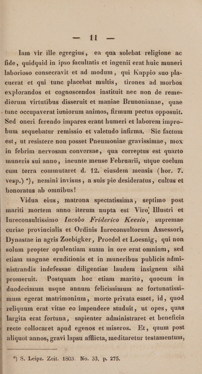 lam vir ille egregius, ea qua solebat religione ac fide, quidquid in ipso facultatis et ingenii erat huic muneri laborioso consecravit et ad modum, qui Kappio suo pla¬ cuerat et qui tunc placebat multis, tirones ad morbos explorandos et cognoscendos instituit nec non de reme¬ diorum virtutibus disseruit et maniae Brunonianae, quae &gt; tunc occupaverat iuniorum animos, firmum pectus opposuit. Sed oneri ferendo impares erant humeri et laborem impro¬ bum sequebatur remissio et valetudo infirma. Sic factum est, ut resistere non posset Pneumoniae gravissimae, mox in febrim nervosam conversae, qua correptus est quarto muneris sui anno, ineunte mense Februarii, utque coelum cum terra commutaret d, 12, eiusdem mensis (hor. 7. vesp.) *), nemini invisus , a suis pie desideratus, cultus et honoratus ab omnibus! Vidua eius, matrona spectatissima, septimo post i mariti mortem anno iterum nupta est Viro] Illustri et i lureconsultissimo lacoho JFriderico Keesio, supremae ! curiae provincialis et Ordinis Iureconsultorum Assessori, I Dynastae in agris Zoebigker, Proedel et Loesnig, qui non \ solum propter opulentiam suam in ore erat omnium, sed ^ etiam magnae eruditionis et in muneribus publicis admi¬ nistrandis indefessae diligentiae laudem insignem sibi ri promeruit. Postquam hoc etiam marito, quocum in I duodecimum usque annum felicissimum ac fortunatissi¬ mum egerat matrimonium, morte privata esset, id, quod i reliquum erat vitae eo impendere studuit, ut opes, quas largita erat fortuna, sapienter administraret et beneficia recte collocaret apud egenos et miseros. Et, quum post | aliquot annos, gravi lapsu afflicta, meditaretur testamentum. *) 8. Leipz,, Zeit. 1803. No. 33. p. 275.