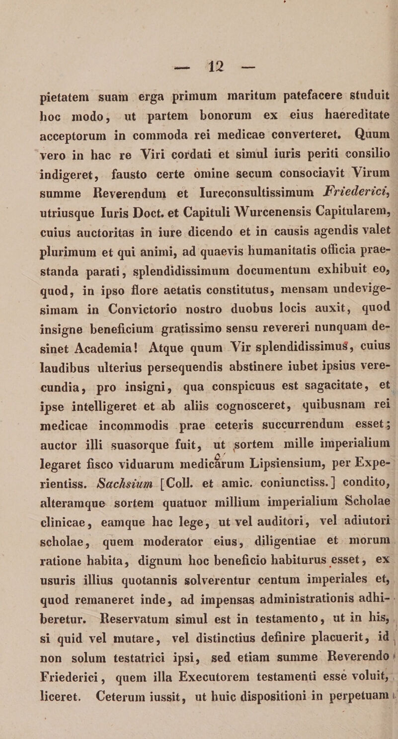 pietatem suam erga primum maritum patefacere studuit hoc modo, ut partem bonorum ex eius haereditate acceptorum in commoda rei medicae converteret. Quum vero in hac re Viri cordati et simul iuris periti consilio indigeret, fausto certe omine secum consociavit Virum summe Reverendum et Iureconsultissimum Friederici, utriusque luris Doct. et Capituli Wurcenensis Capitularem, cuius auctoritas in iure dicendo et in causis agendis valet plurimum et qui animi, ad quaevis humanitatis officia prae¬ standa parati, splendidissimum documentum exhibuit eo, quod, in ipso flore aetatis constitutus, mensam undevige- simam in Convictorio nostro duobus locis auxit, quod insigne beneficium gratissimo sensu revereri nunquam de¬ sinet Academia! Atque quum Vir splendidissimum, cuius laudibus ulterius persequendis abstinere iubet ipsius vere¬ cundia, pro insigni, qua conspicuus est sagacitate, et ipse intelligeret et ab aliis cognosceret, quibusnam rei medicae incommodis prae ceteris succurrendum esset^ auctor illi suasorque fuit, ut sortem mille imperialium legaret fisco viduarum medicarum Lipsiensium, per Expe- rientiss. Sachsium [Coli, et amic. coniunctiss.] condito, alteramque sortem quatuor millium imperialium Scholae clinicae, eamque hac lege, ut vel auditori, vel adiutori scholae, quem moderator eius, diligentiae et morum ratione habita, dignum hoc beneficio habiturus esset, ex usuris illius quotannis solverentur centum imperiales et, quod remaneret inde, ad impensas administrationis adhi¬ beretur. Reservatum simul est in testamento, ut in his, si quid vel mutare, vel distinctius definire placuerit, id non solum testatrici ipsi, sed etiam summe Reverendo Friederici, quem illa Executorem testamenti esse voluit, liceret. Ceterum iussit, ut huic dispositioni in perpetuam