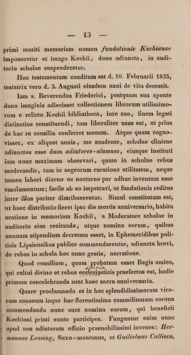 primi mariti memoriam nomen fundationis Kochianae imponeretur et imago Koehii, dono adiuncta, in audi¬ torio scholae suspenderetur* Hoc testamentum conditum est d. 10. Februarii 1835, testatrix vero d. 3. Augusti eiusdem anni de vita decessit. lam s. Reverendus Friederici, postquam sua sponte dono imaginis adiecisset collectionem librorum utilissimo¬ rum e relicta Koehii bibliotheca, iure Suo, finem legati distinctius constituendi, tam liberaliter usus est, ut prius de hac re consilia conferret meciirn. Atque quum cogno¬ visset, ex aliquot annis,- me suadente, scholae clinicae adiunctos esse duos adintores - alumnos, eiusque instituti iam nunc maximam observari, quum in scholae rebus moderandis, tum in aegrorum curatione utilitatem, neque tamen labori diurno ac nocturno par adhuc inventum esse emolumentum; facile ab eo impetravi, ut fundationis reditus inter iUos pariter distribuerentur. Simul constitutum est, ut haec distributio fieret ipso die mortis anniversario, habita { oratione in memoriam Koehii, a Moderatore scholae in j auditorio eius recitanda, utque nomina eorum, quibus annuum stipendium decretum esset, in Ephemeridibus poli¬ ticis Lipsiensibus publice commendarentur, adiuncta brevi, I de rebus in schola hoc anno gestis, narratione. Quod consilium, quum probatum esset Regis amico, qui cultui divino et rebus ecclesiasticis praefectus est, hodie i primum concelebranda sunt haec sacra anniversaria. Quare proclamanda et in hoc splendidissimorum viro- i rum consessu inque hac florentissima commilitonum corona commendanda nunc sunt nomina eorum, qui beneficii } Kochiani primi sunto participes. Funguntur enim nunc j apud nos adiutorum officio praenobilissimi iuvenes: Her- mannus Lessing, Saxo - montanus, et Guitielmus Calhsen,