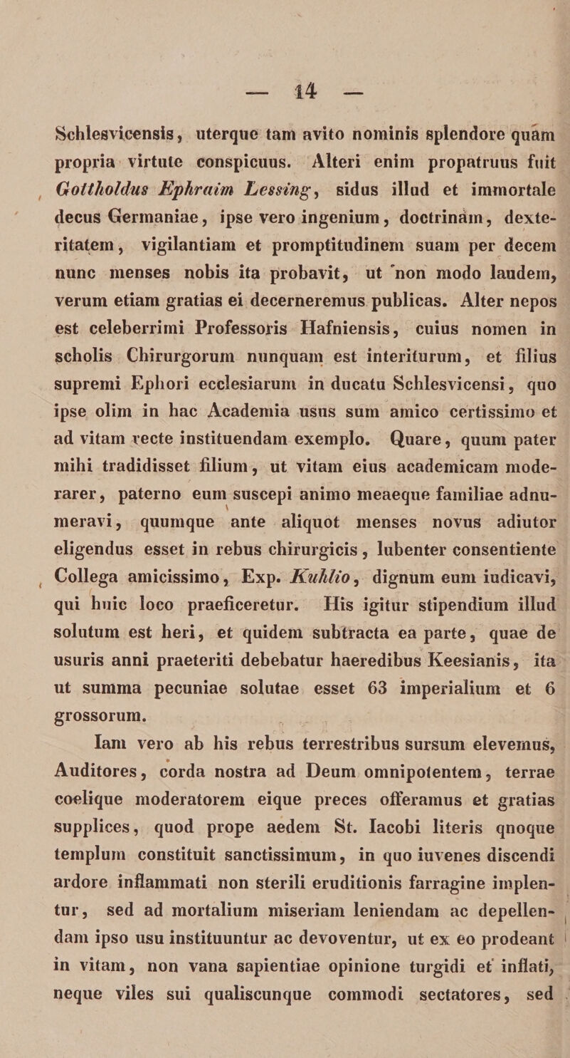 Schlesvicensis, uterque tam avito nominis splendore quam propria virtute conspicuus. Alteri enim propatruus fuit Gottholdus Ephraim Lessing, sidus illud et immortale decus Germaniae, ipse vero ingenium , doctrinam, dexte¬ ritatem , vigilantiam et promptitudinem suam per decem nunc menses nobis ita probavit, ut 'non modo laudem, verum etiam gratias ei decerneremus publicas. Alter nepos est celeberrimi Professoris Hafniensis, cuius nomen in scholis Chirurgorum nunquam est interiturum, et filius supremi Ephori ecclesiarum in ducatu Schlesvicensi, quo ipse olim in hac Academia usus sum amico certissimo et ad vitam recte instituendam exemplo. Quare, quum pater mihi tradidisset filium, ut vitam eius academicam mode- rarer, paterno eum suscepi animo meaeque familiae adnu- meravi, quumque ante aliquot menses novus adiutor eligendus esset in rebus chirurgicis, lubenter consentiente Collega amicissimo, Exp. Kuhlio, dignum eum iudicavi, qui huic loco praeficeretur. His igitur stipendium illud solutum est heri, et quidem subtracta ea parte, quae de usuris anni praeteriti debebatur haeredibus Keesianis, ita ut summa pecuniae solutae esset 63 imperialium et 6 grossorum. Iam vero ab his rebus terrestribus sursum elevemus, Auditores, corda nostra ad Deum omnipotentem, terrae coelique moderatorem eique preces offeramus et gratias supplices, quod prope aedem St. Iacobi literis qnoque templum constituit sanctissimum, in quo iuvenes discendi ardore inflammati non sterili eruditionis farragine implen¬ tur, sed ad mortalium miseriam leniendam ac depellen¬ dam ipso usu instituuntur ac devoventur, ut ex eo prodeant in vitam, non vana sapientiae opinione turgidi et inflati, neque viles sui qualiscunque commodi sectatores, sed