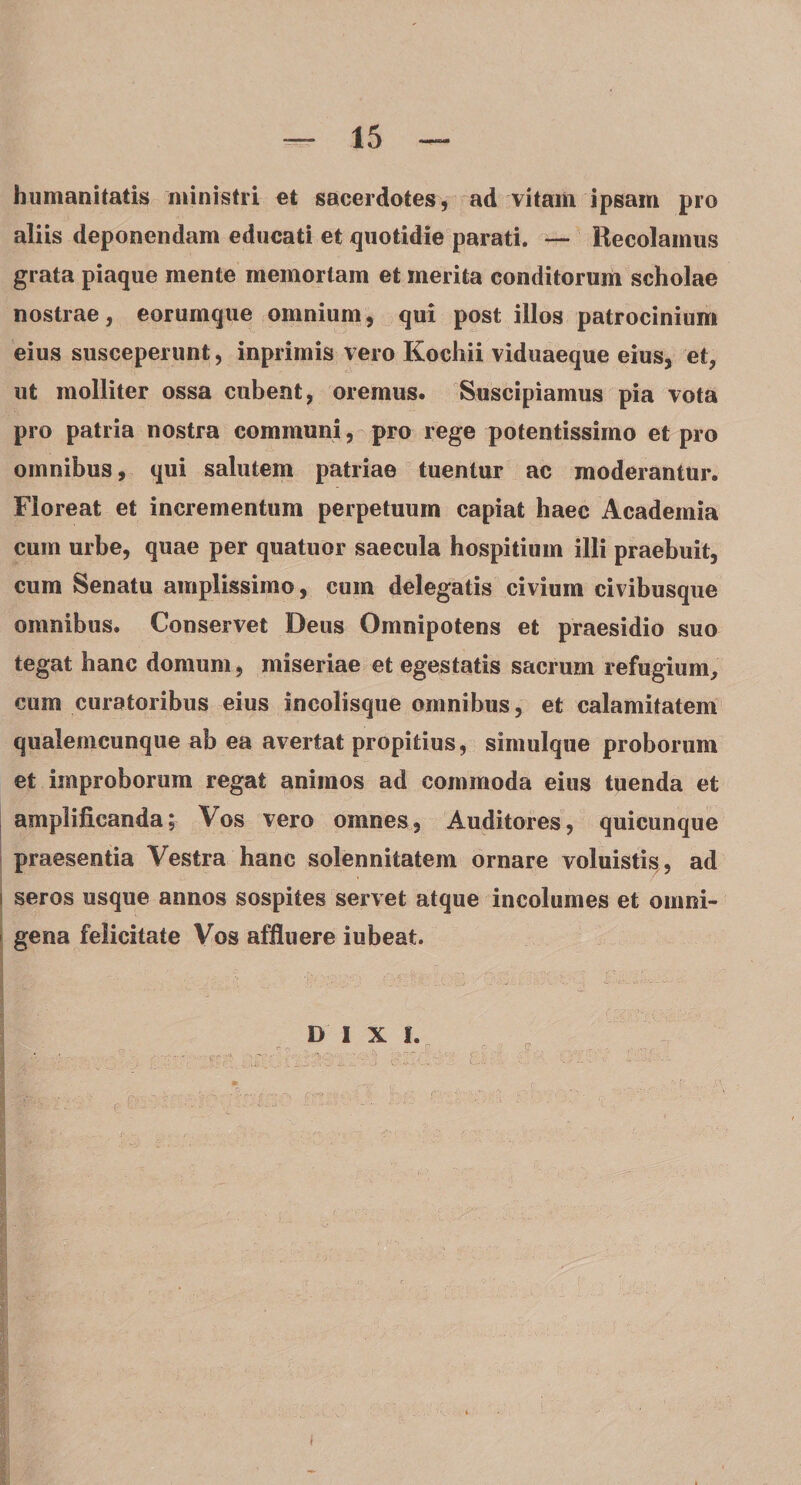 humanitatis ministri et sacerdotes, ad vitam ipsam pro aliis deponendam educati et quotidie parati. — Recolamus grata piaque mente memoriam et merita conditorum scholae nostrae, eorumque omnium, qui post illos patrocinium eius susceperunt, inprimis vero Kochii viduaeque eius, et, ut molliter ossa cubent, oremus. Suscipiamus pia vota pro patria nostra communi, pro rege potentissimo et pro omnibus, qui salutem patriae tuentur ac moderantur. Floreat et incrementum perpetuum capiat haec Academia cum urbe, quae per quatuor saecula hospitium illi praebuit, cum Senatu amplissimo, cum delegatis civium civibusque omnibus. Conservet Deus Omnipotens et praesidio suo tegat hanc domum, miseriae et egestatis sacrum refugium, cum curatoribus eius incolisque omnibus, et calamitatem qualemcunque ab ea avertat propitius, simulque proborum et improborum regat animos ad commoda eius tuenda et amplificanda; Vos vero omnes. Auditores, quicunque praesentia Vestra hanc solennitatem ornare voluistis, ad seros usque annos sospites servet atque incolumes et omni¬ gena felicitate Vos affluere iubeat. DIXI.