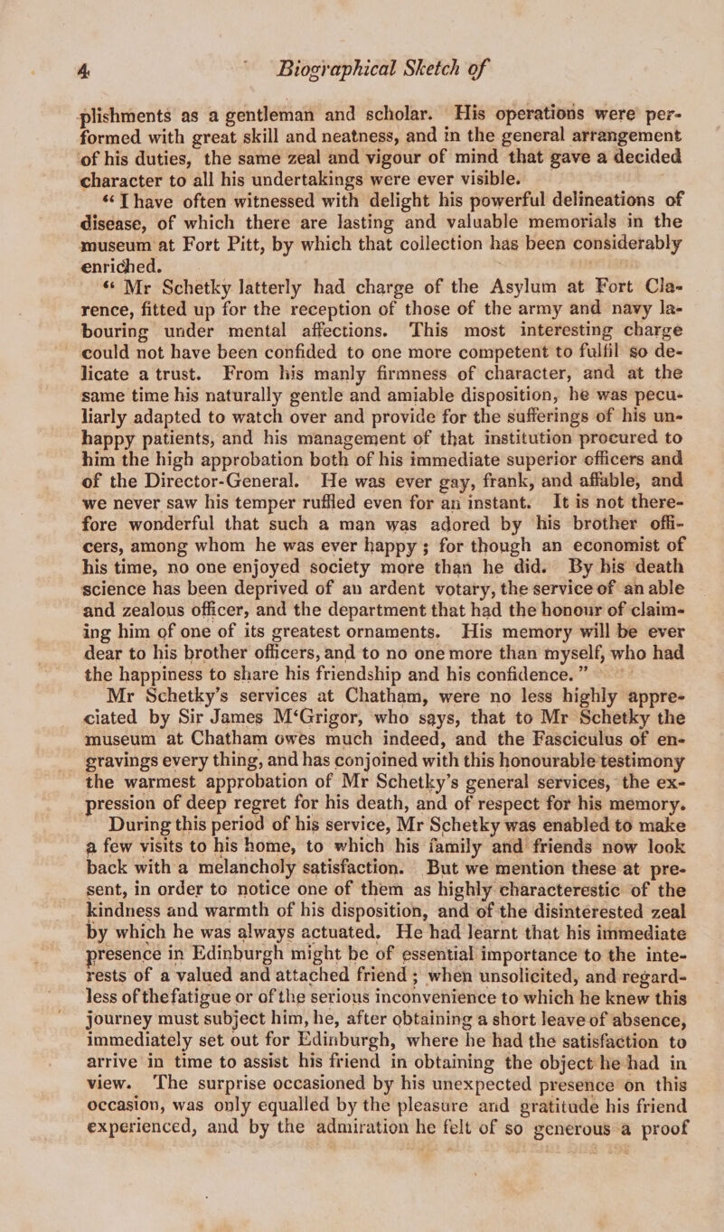 plishments as a gentleman and scholar. His operations were per¬ formed with great skill and neatness, and in the general arrangement of his duties, the same zeal and vigour of mind that gave a decided character to all his undertakings were ever visible. “ I have often witnessed with delight his powerful delineations of disease, of which there are lasting and valuable memorials in the museum at Fort Pitt, by which that collection has been considerably enridhed. “ Mr Schetky latterly had charge of the Asylum at Fort Cla¬ rence, fitted up for the reception of those of the army and navy la¬ bouring under mental affections. This most interesting charge could not have been confided to one more competent to fulfil so de¬ licate a trust. From his manly firmness of character, and at the same time his naturally gentle and amiable disposition, he was pecu¬ liarly adapted to watch over and provide for the sufferings of his un¬ happy patients, and his management of that institution procured to him the high approbation both of his immediate superior officers and of the Director-General. He was ever gay, frank, and affable, and we never saw his temper ruffled even for an instant. It is not there¬ fore wonderful that such a man was adored by his brother offi¬ cers, among whom he was ever happy ; for though an economist of his time, no one enjoyed society more than he did. By his death science has been deprived of an ardent votary, the service of an able and zealous officer, and the department that had the honour of claim¬ ing him of one of its greatest ornaments. His memory will be ever dear to his brother officers, and to no one more than myself, who had the happiness to share his friendship and his confidence. ” Mr Schetky’s services at Chatham, were no less highly appre¬ ciated by Sir James M‘Grigor, who s$ys, that to Mr Schetky the museum at Chatham owes much indeed, and the Fasciculus of en¬ gravings every thing, and has conjoined with this honourable testimony the warmest approbation of Mr Schetky’s general services, the ex¬ pression of deep regret for his death, and of respect for his memory. During this period of his service, Mr Schetky was enabled to make &amp; few visits to his home, to which his family and friends now look back with a melancholy satisfaction. But we mention these at pre¬ sent, in order to notice one of them as highly characterestic of the kindness and warmth of his disposition, and of the disinterested zeal by which he was always actuated. He had learnt that his immediate presence in Edinburgh might be of essential importance to the inte¬ rests of a valued and attached friend ; when unsolicited, and regard¬ less ofthefatigue or of the serious inconvenience to which he knew this journey must subject him, he, after obtaining a short leave of absence, immediately set out for Edinburgh, where he had the satisfaction to arrive in time to assist his friend in obtaining the object he had in view. The surprise occasioned by his unexpected presence on this occasion, was only equalled by the pleasure and gratitude his friend experienced, and by the admiration he felt of so generous a proof