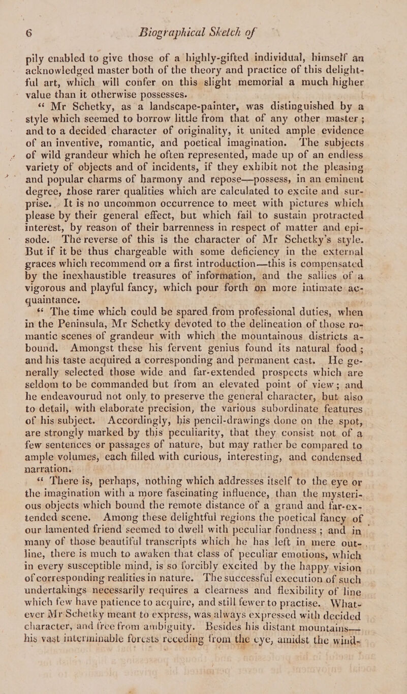 pily enabled to give those of a highly-gifted individual, himself an acknowledged master both of the theory and practice of this delight¬ ful art, which will confer on this slight memorial a much higher value than it otherwise possesses. “ Mr Schetky, as a landscape-painter, was distinguished by a style which seemed to borrow little from that of any other master ; and to a decided character of originality, it united ample evidence of an inventive, romantic, and poetical imagination. The subjects of wild grandeur which he often represented, made up of an endless variety of objects and of incidents, if they exhibit not the pleasing and popular charms of harmony and repose—possess, in an eminent degree, those rarer qualities which are calculated to excite and sur¬ prise. It is no uncommon occurrence to meet with pictures which please by their general effect, but which fail to sustain protracted interest, by reason of their barrenness in respect of matter and epi¬ sode. The reverse of this is the character of Mr Schetky’s style. But if it be thus chargeable with some deficiency in the external graces which recommend onr a first introduction—this is compensated by the inexhaustible treasures of information, and the sallies of a vigorous and playful fancy, which pour forth on more intimate ac¬ quaintance. “ The time which could be spared from professional duties, when in the Peninsula, Mr Schetky devoted to the delineation of those ro¬ mantic scenes of grandeur with which the mountainous districts a- bound. Amongst these his fervent genius found its natural food ; and his taste acquired a corresponding and permanent cast. He ge¬ nerally selected those wide and far-extended prospects which are seldom to be commanded but from an elevated point of view; and he endeavourud not only to preserve the general character, but also to detail, with elaborate precision, the various subordinate features of his subject. Accordingly, his pencil-drawings done on the spot, are strongly marked by this peculiarity, that they consist not of a few sentences or passages of nature, but may rather be compared to ample volumes, each filled with curious, interesting, and condensed narration. “ There is, perhaps, nothing which addresses itself to the eye or the imagination with a more fascinating influence, than the mysteri¬ ous objects which bound the remote distance of a grand and far-ex- tended scene. Among these delightful regions the poetical fancy of our lamented friend seemed to dwell with peculiar fondness ; and in many of those beautiful transcripts which he has left in mere out¬ line, there is much to awaken that class of peculiar emotions, which in every susceptible mind, is so forcibly excited by the happy vision of corresponding realities in nature. The successful execution of such undertakings necessarily requires a clearness and flexibility of line which few have patience to acquire, and still fewer to practise. What¬ ever Mr Schetky meant to express, was always expressed with decided character, and free from ambiguity. Besides his distant mountains_ his vast interminable forests receding from the eye, amidst the wind-