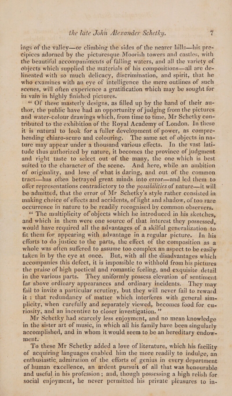 ings of the valley—or climbing the sides of the nearer hills—-his pre¬ cipices adorned by the picturesque Moorish towers and castles, with the beautiful accompaniments of falling waters, and all the variety of objects which supplied the materials of his compositions—all are de¬ lineated with so much delicacy, discrimination, and spirit, that he who examines with an eye of intelligence the mere outlines of such scenes, will often experience a gratification Which may be sought for in vain in highly finished pictures. “ Of these masterly designs, as filled up by the hand of their au¬ thor, the public have had an opportunity of judging from the pictures and water-colour drawings which, from time to time, Mr Schetky con¬ tributed to the exhibition of the Royal Academy of London. In these it is natural to look for a fuller development of power, as compre¬ hending chiaro-scuro and colouring. The same set of objects in na¬ ture may appear under a thousand various effects. In the vast lati¬ tude thus authorized by nature, it becomes the province of judgment and right taste to select out of the many, the one which is best suited to the character of the scene. And here, while an ambition of originality, and love of what is daring, and out of the common tract—has often betrayed great minds into error—and led them to offer representations contradictory to the possibilities of nature—it will be admitted, that the error of Mr Schetky’s style rather consisted in making choice of effects and accidents, of light and shadow, of too rare occurrence in nature to be readily recognised by common observers. “ The multiplicity of objects which he introduced in his sketches, and which in them were one source of that interest they possessed, would have required all the advantages of a skilful generalization to fit them for appearing with advantage in a regular picture. In his efforts to do justice to the parts, the effect of the composition as a whole was often suffered to assume too complex an aspect to be easily taken in by the eye at once. But, with all the disadvantages which accompanies this defect, it is impossible to withhold from his pictures the praise of high poetical and romantic feeling, and exquisite detail in the various parts. They uniformly possess elevation of sentiment far above ordinary appearances and ordinary incidents. They may fail to invite a particular scrutiny, but they will never fail to reward it : that redundancy of matter which interferes with general sim¬ plicity, when carefully and separately viewed, becomes food for cu¬ riosity^ and an incentive to closer investigation. ” Mr Schetky had scarcely less enjoyment, and no mean knowledge in the sister art of music, in which all his family have been singularly accomplished, and in whom it would seem to be an hereditary endow¬ ment. To these Mr Schetky added a love of literature, which his facility of acquiring languages enabled him the more readily to indulge, an enthusiastic, admiration of the efforts of genius in every department of human excellence, an ardent pursuit of all that was honourable and useful in his profession ; and, though possessing a high relish for social enjoyment, he never permitted his private pleasures to in-