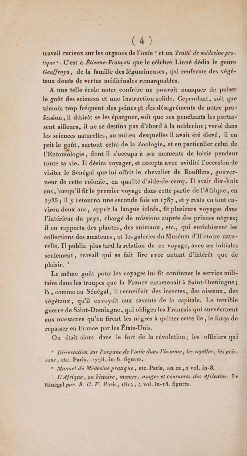 travail curieux sur les organes de l’ouïe ' et un Traité de médecine pra¬ tique^. C’est à Étienne-François que le célèbre Linné dédia le genre Geoffroya^ de la famille des légumineuses, qui renferme des végé¬ taux doués de vertus médicinales remarquables. A une telle école notre confrère ne pouvait manquer de puiser le goût des sciences et une instruction solide. Cependant, soit que témoin trop fréquent des peines ft rfes désagréments de notre pro¬ fession , il désirât se les épargner, soit que ses penchants les portas¬ sent ailleurs, il ne se destina pas d’abord à la médecine; versé dans les sciences naturelles, au milieu desquelles il avait été élevé, il en prit le goût, surtout celui de la Zoologie, et en particulier celui de l’Entouîologie, dont il s’occupa à ses moments de loisir pendant toute sa vie. Il désira voyager, et accepta avec avidité l’occasion de visiter le Sénégal que lui offrit le chevalier de Boufflers, gouver¬ neur de cette colonie, en qualité d’aide-de-camp. Il avait dix-huit ans, lorsqu’il fit le premier voyage dans cette partie de l’Afrique, en 1785 ; il y retourna une seconde fois en 1787 , et y resta en tout en¬ viron deux ans, apprit la langue iolofe, fit plusieurs voyages dans l’intérieur du pays, chargé de missions auprès des princes nègres; il en rapporta des plantes, des animaux, etc., qui enrichissent les collections des amateurs , et les galeries du Muséum d’Histoire natu¬ relle. Il publia plus tard la relation de ce voyage, avec ses initiales seulement, travail qui se fait lire avec autant d’intérêt que de plaisir. ^ Le même goût pour les voyages lui fit continuer le service mili¬ taire dans les troupes que la France entretenait à Saint-Domingue; là , comme au Sénégal, il recueillait des insectes, des oiseaux, des végétaux, qu’il envoyait aux savants de la capitale. La terrible guerre de Saint-Domingue, qui obligea les Français qui survécurent aux massacres qu’en firent les nègres à quitter cette île, le força de repasser en France par les États-Unis. On était alors dans le fort de la révolution ; les officiers qui ‘ Dissertation sur Vorgane de l’ouïe dans l’homme, les reptiles, les pois¬ sons , etc, Paris, 1778, in-8. figures. ® Manuel de Médecine pratique , etc. Paris, an ix, 2 vol. în-8. 3 L’Àfrique, ou histoire, mœurs, usages et coutumes des Africains. Le Sénégalpar. R. G. V. Paris, i8r4,4 vol, in-i8. figures.