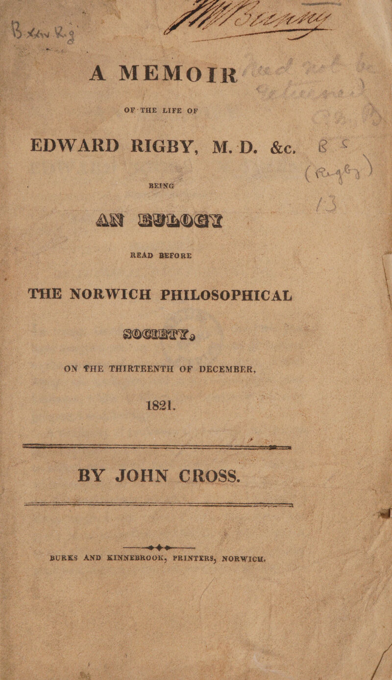 A MEMOIR OF THE LIFE OF EDWARD RIGBY, M. D. &amp;c «? / j€> h $ \ BEING - \ ■  | | ' ' ' : ' ' / 1 g A£t READ BEFORE THE NORWICH PHILOSOPHICAL CNXBBIMHb ON THE THIRTEENTH OF DECEMBER, 1821. BY JOHN CROSS. BURKS AND KINNEBROOK, PRINTERS, NORWICH.