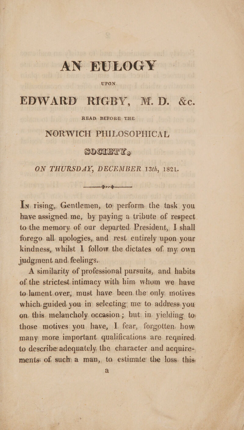 AN EULOGY UPON EDWARD RIGBY, M. D. &amp;c. READ BEFORE THE NORWICH PHILOSOPHICAL ON THURSDAY,; DECEMBER 13th, 1821. -———— In rising, Gentlemen, to perform the task you have assigned me, by paying: a tribute of respect to the memory of our departed President, I shall forego all apologies, and rest entirely upon your kindness, whilst I follow the dictates of my own judgment and feelings. A similarity of professional pursuits, and habits of the strictest intimacy with him whom we have to lament over, must have been the only motives which guided you in selecting me to address you on this melancholy occasion; but in yielding to those motives you have, I fear, forgotten how many more important qualifications are required to describe adequately, the character and acquire¬ ments of such a man, to estimate the loss thisr a