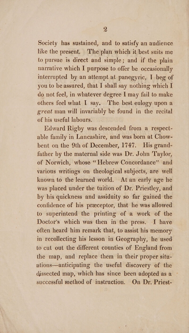 Society has sustained, and to satisfy an audience like the present. The plan which it best suits me to pursue is direct and simple; and if the plain narrative which I purpose to offer be occasionally interrupted by an attempt at panegyric, I beg of you to be assured, that I shall say nothing which I do not feel, in whatever degree I may fail to make others feel what I say. The best eulogy upon a great man will invariably be found in the recital of his useful labours. Edward Rigby was descended from a respect¬ able family in Lancashire, and was born at Chow- bent on the 9th of December, 1747. His grand¬ father by the maternal side was Dr. John Taylor, of Norwich, whose “ Hebrew Concordance’ and various writings on theological subjects, are well known to the learned world. At an early age he was placed under the tuition of Dr. Priestley, and by his quickness and assiduity so far gained the confidence of his praeceptor, that he was allowed to superintend the printing of a work of the Doctor’s which was then in the press. I have often heard him remark that, to assist his memory in recollecting his lesson in Geography, he used to cut out the different counties of England from the map, and replace them in their proper situ¬ ations—anticipating the useful discovery of the dissected map, which has since been adopted as a successful method of instruction. On Dr. Priest-