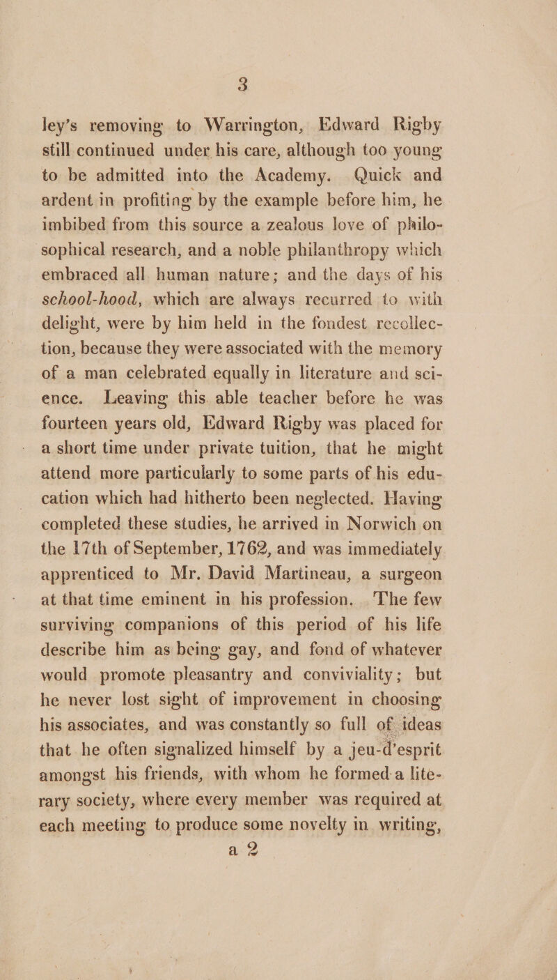s ley's removing to Warrington, Edward Rigby still continued under his care, although too young to be admitted into the Academy. Quick and ardent in profiting by the example before him, he imbibed from this source a zealous love of philo¬ sophical research, and a noble philanthropy which embraced all human nature; and the days of his school-hood, which are always recurred to with delight, were by him held in the fondest recollec¬ tion, because they were associated with the memory of a man celebrated equally in literature and sci¬ ence. Leaving this able teacher before he was fourteen years old, Edward Rigby was placed for a short time under private tuition, that he might attend more particularly to some parts of his edu¬ cation which had hitherto been neglected. Having completed these studies, he arrived in Norwich on the 17th of September, 1762, and was immediately apprenticed to Mr. David Martineau, a surgeon at that time eminent in his profession. The few surviving companions of this period of his life describe him as being gay, and fond of whatever would promote pleasantry and conviviality; but he never lost sight of improvement in choosing his associates, and wras constantly so full of ideas that he often signalized himself by a jeu-d’esprifc amongst his friends, with whom he formed a lite¬ rary society, where every member was required at each meeting to produce some novelty in writing,