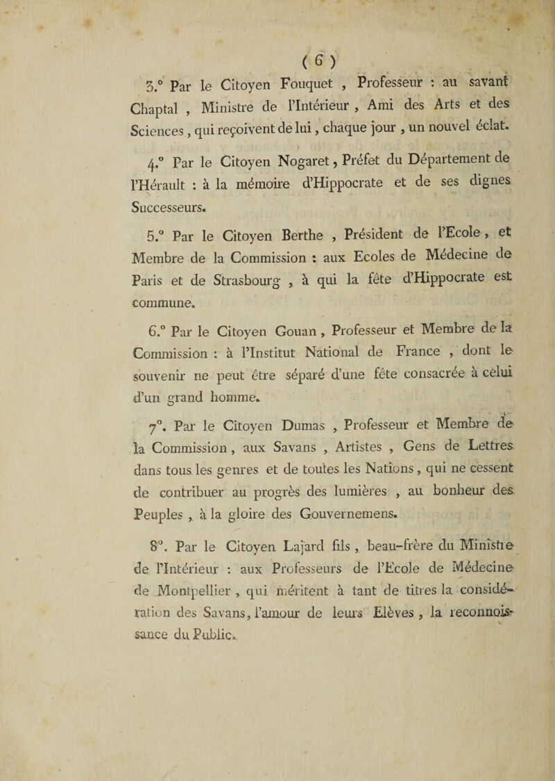 ► &lt;*,'W ♦ f v-v r % 3.° Par le Citoyen Fouquet , Professeur : au savant Chaptal , Ministre cle l’Intérieur , Ami des Arts et des Sciences, qui reçoivent de lui, chaque jour , un nouvel éclat. Ç Par le Citoyen Nogaret, Préfet du Département de l’Hérault : à la mémoire d’Hippocrate et de ses dignes Successeurs. 5. ° Par le Citoyen Berthe , Président de PEcole , et Membre de la Commission : aux Ecoles de Médecine de Paris et de Strasbourg , à qui la fête d’Hippocrate est commune, 6. ° Par le Citoyen Gouan , Professeur et Membre de la Commission : à l’Institut National de France , dont le souvenir ne peut être séparé d’une fête consacrée a celui d’un grand homme. 7°. Par le Citoyen Dumas , Professeur et Membre de la Commission , aux Savans , Artistes , Gens de Lettres dans tous les genres et de toutes les Nations , qui ne cessent de contribuer au progrès des lumières , au bonheur des Peuples , à la gloire des Gouvernemens. 8°. Par le Citoyen Lajard fils , beau-frère du Ministre de Plntérieur : aux Professeurs de l’Ecole de Médecine de Montpellier , qui méritent à tant de titres, la considé¬ ration des Savans, l’anrour de leurs Elèves, la reconnais? sauce du Public*.