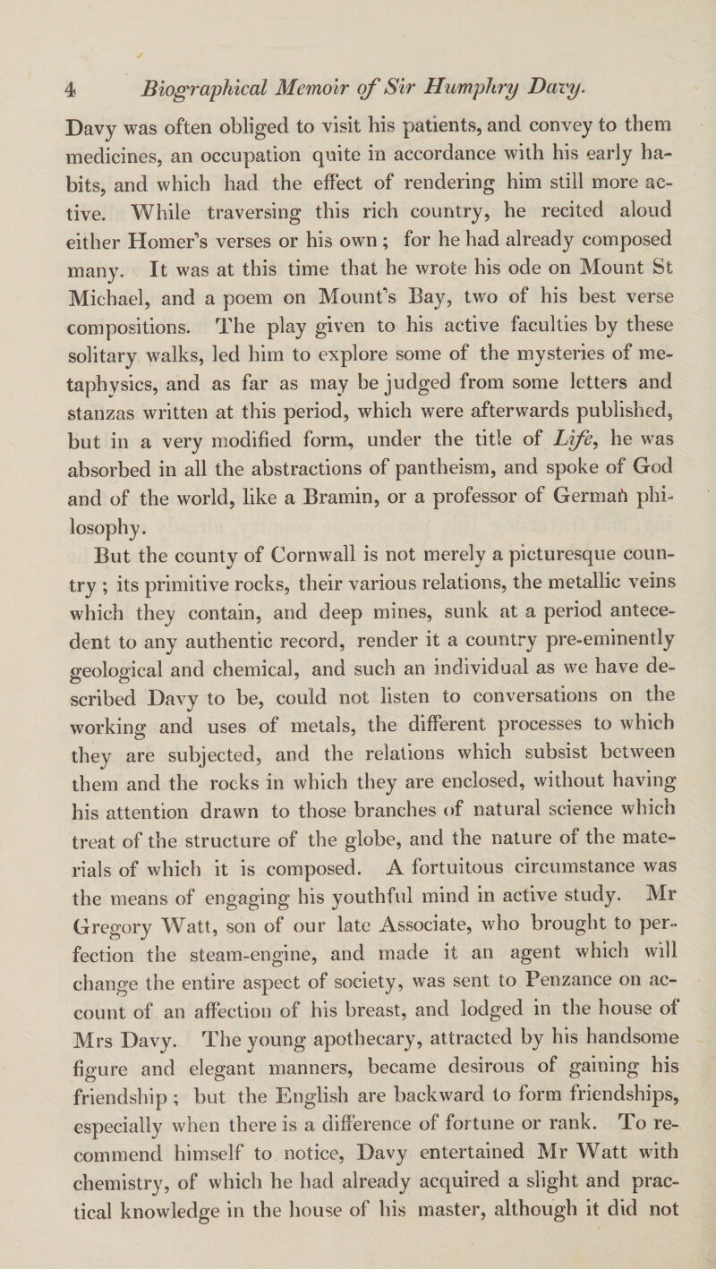 Davy was often obliged to visit his patients, and convey to them medicines, an occupation quite in accordance with his early ha¬ bits, and which had the effect of rendering him still more ac¬ tive. While traversing this rich country, he recited aloud either Homer’s verses or his own ; for he had already composed many. It was at this time that he wrote his ode on Mount St Michael, and a poem on Mount’s Bay, two of his best verse compositions. The play given to his active faculties by these solitary walks, led him to explore some of the mysteries of me¬ taphysics, and as far as may be judged from some letters and stanzas written at this period, which were afterwards published, but in a very modified form, under the title of Life, he was absorbed in all the abstractions of pantheism, and spoke of God and of the world, like a Bramin, or a professor of Germah phi¬ losophy. But the county of Cornwall is not merely a picturesque coun¬ try ; its primitive rocks, their various relations, the metallic veins which they contain, and deep mines, sunk at a period antece¬ dent to any authentic record, render it a country pre-eminently geological and chemical, and such an individual as we have de¬ scribed Davy to be, could not listen to conversations on the working and uses of metals, the different processes to which they are subjected, and the relations which subsist between them and the rocks in which they are enclosed, without having his attention drawn to those branches of natural science which treat of the structure of the globe, and the nature of the mate¬ rials of which it is composed. A fortuitous circumstance was the means of engaging his youthful mind in active study. Mr Gregory Watt, son of our late Associate, who brought to per¬ fection the steam-engine, and made it an agent which will change the entire aspect of society, was sent to Penzance on ac¬ count of an affection of his breast, and lodged in the house of Mrs Davy. The young apothecary, attracted by his handsome figure and elegant manners, became desirous of gaining his friendship ; but the English are backward to form friendships, especially when there is a difference of fortune or rank. To re¬ commend himself to notice, Davy entertained Mr Watt with chemistry, of which he had already acquired a slight and prac¬ tical knowledge in the house of his master, although it did not