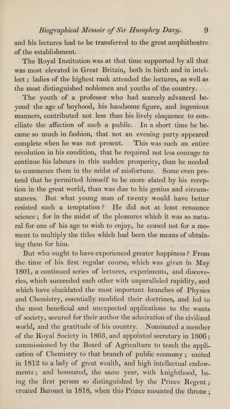 and his lectures had to be transferred to the great amphitheatre of the establishment. The Royal Institution was at that time supported by all that was most elevated in Great Britain, both in birth and in intel¬ lect ; ladies of the highest rank attended the lectures, as well as the most distinguished noblemen and youths of the country. The youth of a professor who had scarcely advanced be¬ yond the age of boyhood, his handsome figure, and ingenious manners, contributed not less than his lively eloquence to con¬ ciliate the affection of such a public. In a short time he be¬ came so much in fashion, that not an evening party appeared complete when he was not present. This was such an entire revolution in his condition, that he required not less courage to continue his labours in this sudden prosperity, than he needed to commence them in the midst of misfortune. Some even pre¬ tend that he permitted himself to be more elated by his recep¬ tion in the great world, than was due to his genius and circum¬ stances. But what young man of twenty would have better resisted such a temptation ? He did not at least renounce science; for in the midst of the pleasures which it was so natu¬ ral for one of his age to wish to enjoy, he ceased not for a mo¬ ment to multiply the titles which had been the means of obtain¬ ing them for him. But who ought to have experienced greater happiness ? From the time of his first regular course, which was given in May 1801, a continued series of lectures, experiments, and discove¬ ries, which succeeded each other with unparalleled rapidity, and which have elucidated the most important branches of Physics and Chemistry, essentially modified their doctrines, and led to the most beneficial and unexpected applications to the wants of society, secured for their author the admiration of the civilized world, and the gratitude of his country. Nominated a member of the Royal Society in 1803, and appointed secretary in 1806; commissioned by the Board of Agriculture to teach the appli¬ cation of Chemistry to that branch of public economy ; united in 1812 to a lady of great wealth, and high intellectual endow¬ ments ; and honoured, the same year, with knighthood, be¬ ing the first person so distinguished by the Prince Regent; created Baronet in 1818, when this Prince mounted the throne ;