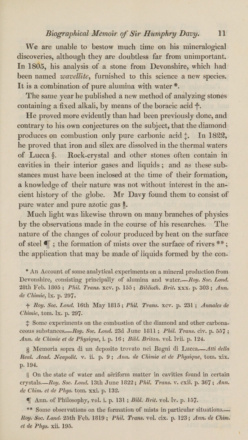 We are unable to bestow much time on his mineralogical discoveries, although they are doubtless far from unimportant. In 1805, his analysis of a stone from Devonshire, which had been named wavellite, furnished to this science a new species. It is a combination of pure alumina with water The same year he published a new method of analyzing stones containing a fixed alkali, by means of the boracic acid He proved more evidently than had been previously done, and contrary to his own conjectures on the subject, that the diamond produces on combustion only pure carbonic acid In 1822, he proved that iron and silex are dissolved in the thermal waters of Lucca §. Rock-crystal and other stones often contain in cavities in their interior gases and liquids; and as these sub¬ stances must have been inclosed at the time of their formation, a knowledge of their nature was not without interest in the an¬ cient history of the globe. Mr Davy found them to consist of pure water and pure azotic gas J. Much light was likewise thrown on many branches of physics by the observations made in the course of his researches. The nature of the changes of colour produced by heat on the surface of steel ^ ; the formation of mists over the surface of rivers ; the application that may be made of liquids formed by the con- * An Account of some analytical experiments on a mineral production from Devonshire, consisting principally of alumina and water.—Roy. Soc. Land. 28th Feb. 1805 ; Phil. Trans, xcv. p. 155; Biblioth. Brit, xxx. p. 303 ; Ann. de Chimie, lx. p. 297* * * § ** ■{• Roy. Soc. Lond. 16th May 1815; Phil. Trans, xcv. p. 231 ; Annales de Chimie^ tom. lx. p. 297* $ Some experiments on the combustion of the diamond and other carbona¬ ceous substances.—i2oy. Soc. Lond. 23d June 1811 ; Phil. Trans, civ. p. 557 ; Ann. de Chimie et de Physique, i. p. 16; Bihl. Britan, vol. Ivii. p. 124. § Memoria sopra di un deposito trovato nei Bagni di 'LiUcc.a.^Atti della Real. Acad. Neapolit. v. ii. p. 9; Ann. de Chimie et de Physique, tom. xix. p. 194. 11 On the state of water and aeriform matter in cavities found in certain crystals—Roy. Soc. Lond. 13th June 1822; Phil. Trans, v. cxii. p. 367; Ann. de Chim. et de Phys. tom. xxi. p. 132. ^ Ann. of Philosophy, vol. i. p. 131 ; Bill. Brit. vol. Iv. p. 157. ** Some observations on the formation of mists in particular situations—. Roy. Soc. Lond. 25th Feb. 1819; Phil. Trans, vol. cix. p. 123; Ann. de Chim. et de Phys, xii. 195.
