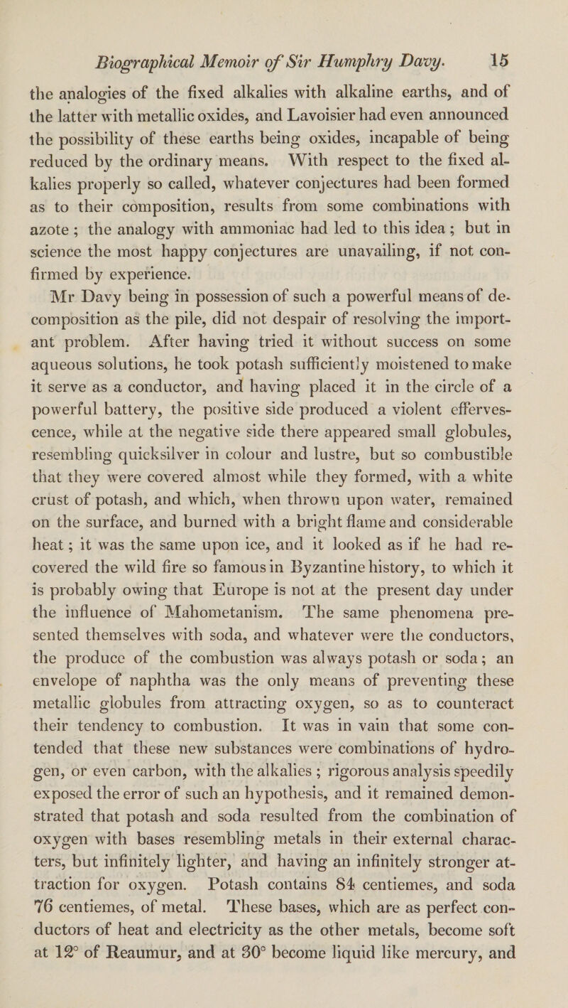 the analogies of the fixed alkalies with alkaline earths, and of the latter with metallic oxides, and Lavoisier had even announced the possibility of these earths being oxides, incapable of being reduced by the ordinary means. With respect to the fixed al¬ kalies properly so called, whatever conjectures had been formed as to their composition, results from some combinations with azote ; the analogy with ammoniac had led to this idea; but in science the most happy conjectures are unavailing, if not con¬ firmed by experience. Mr Davy being in possession of such a powerful means of de* composition as the pile, did not despair of resolving the import¬ ant problem. After having tried it without success on some aqueous solutions, he took potash sufficiently moistened to make it serve as a conductor, and having placed it in the circle of a powerful battery, the positive side produced a violent efferves¬ cence, while at the negative side there appeared small globules, resembling quicksilver in colour and lustre, but so combustible that they were covered almost while they formed, with a white crust of potash, and which, when thrown upon water, remained on the surface, and burned with a bright flame and considerable heat; it was the same upon ice, and it looked as if he had re¬ covered the wild fire so famous in Byzantine history, to which it is probably owing that Europe is not at the present day under the influence of Mahometanism, The same phenomena pre¬ sented themselves with soda, and whatever were the conductors, the produce of the combustion w^as always potash or soda; an envelope of naphtha was the only means of preventing these metallic globules from attracting oxygen, so as to counteract their tendency to combustion. It was in vain that some con¬ tended that these new substances were combinations of hydro¬ gen, or even carbon, with the alkalies; rigorous analysis speedily exposed the error of such an hypothesis, and it remained demon¬ strated that potash and soda resulted from the combination of oxygen with bases resembling metals in their external charac¬ ters, but infinitely lighter, and having an infinitely stronger at¬ traction for oxygen. Potash contains 84 centiemes, and soda 76 centiemes, of metal. These bases, which are as perfect con¬ ductors of heat and electricity as the other metals, become soft at 12° of Reaumur, and at 30° become liquid like mercury, and