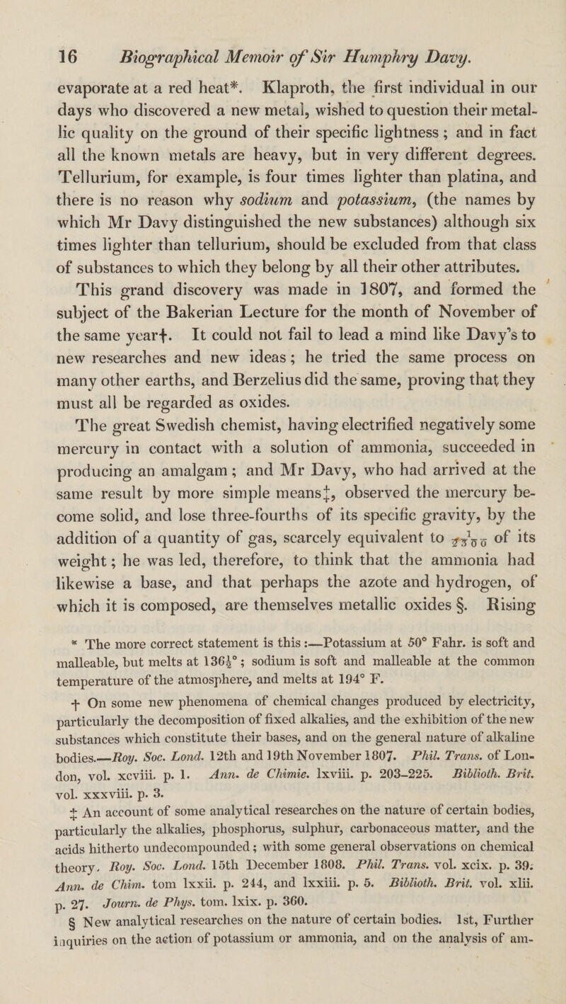 evaporate at a red heat* * * §. Klaproth, the first individual in our days who discovered a new metal, wished to question their metal¬ lic quality on the ground of their specific lightness; and in fact all the known metals are heavy, but in very different degrees. Tellurium, for example, is four times lighter than platina, and there is no reason why sodium and potassium^ (the names by which Mr Davy distinguished the new substances) although six times lighter than tellurium, should be excluded from that class of substances to which they belong by all their other attributes. This grand discovery was made in 1807, and formed the subject of the Bakerian Lecture for the month of November of the same yearf. It could not fail to lead a mind like Davy’s to new researches and new ideas; he tried the same process on many other earths, and Berzelius did the same, proving that they must all be regarded as oxides. The great Swedish chemist, having electrified negatively some mercurv in contact with a solution of ammonia, succeeded in producing an amalgam; and Mr Davy, who had arrived at the same result by more simple means:|;, observed the mercury be¬ come solid, and lose three-fourths of its specific gravity, by the addition of a quantity of gas, scarcely equivalent to Q of its weight; he was led, therefore, to think that the ammonia had likewise a base, and that perhaps the azote and hydrogen, of which it is composed, are themselves metallic oxides §. Bising * The more correct statement is thisPotassium at 50® Fahr. is soft and malleable, but melts at 136|°; sodium is soft and malleable at the common temperature of the atmosphere, and melts at 194° F. On some new phenomena of chemical changes produced bj electricity, particularly the decomposition of fixed alkalies, and the exhibition of the new substances which constitute their bases, and on the general nature of alkaline bodies._Roy. Soc. Lond. 12th and 19th November 1807. PMl. Trans, of Lon¬ don, vol. xcviii. p. 1. Ann. de Chimie. Ixviii. p. 203-225. Biblioth. Brit. vol. xxxviii. p. 3. + An account of some analytical researches on the nature of certain bodies, particularly the alkalies, phosphorus, sulphur, carbonaceous matter, and the acids hitherto undecompounded; with some general observations on chemical theory. Roy. Soc. Lond. 15th December 1808. Phil. Trans, vol. xcix. p. 39; Ann. de Chim. tom Ixxii. p. 244, and Ixxiii. p. 5. Biblioth. Brit. vol. xlii. p. 27. Journ. de Phys. tom. Ixix. p. 360. § New analytical researches on the nature of certain bodies. 1st, Further inquiries on the action of potassium or ammonia, and on the analysis of am-
