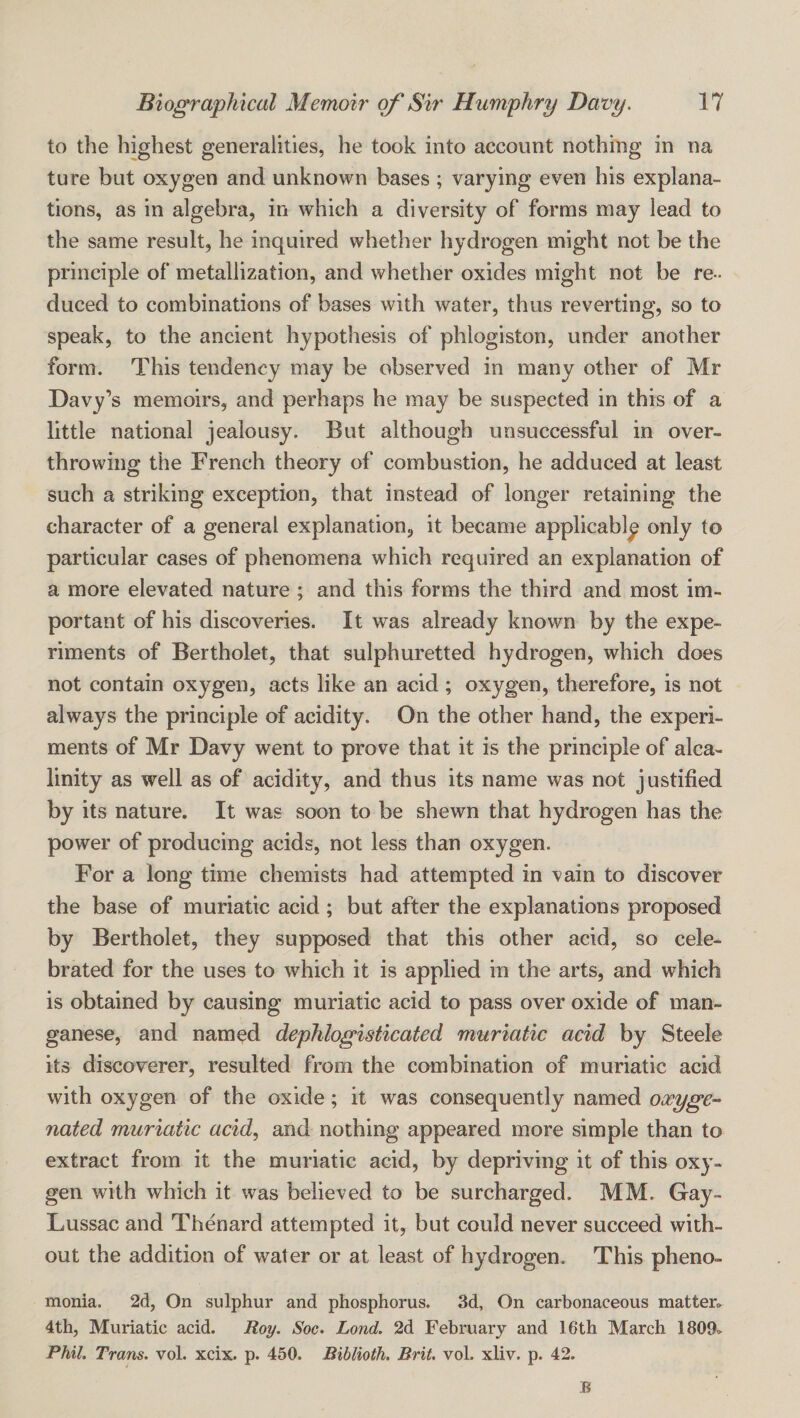 to the highest generalities, he took into account nothing in na ture but oxygen and unknown bases; varying even his explana¬ tions, as in algebra, in which a diversity of forms may lead to the same result, he inquired whether hydrogen might not be the principle of metallization, and whether oxides might not be re¬ duced to combinations of bases with water, thus reverting, so to speak, to the ancient hypothesis of phlogiston, under another form. This tendency may be observed in many other of Mr Davy’s memoirs, and perhaps he may be suspected in this of a little national jealousy. But although unsuccessful in over¬ throwing the French theory of combustion, he adduced at least such a striking exception, that instead of longer retaining the character of a general explanation, it became applicable only to particular cases of phenomena which required an explanation of a more elevated nature ; and this forms the third and most im¬ portant of his discoveries. It was already known by the expe¬ riments of Bertholet, that sulphuretted hydrogen, which does not contain oxygen, acts like an acid ; oxygen, therefore, is not always the principle of acidity. On the other hand, the experi¬ ments of Mr Davy went to prove that it is the principle of alca- linity as well as of acidity, and thus its name was not justified by its nature. It was soon to be shewn that hydrogen has the power of producing acids, not less than oxygen. For a long time chemists had attempted in vain to discover the base of muriatic acid ; but after the explanations proposed by Bertholet, they supposed that this other acid, so cele¬ brated for the uses to which it is applied in the arts, and which is obtained by causing muriatic acid to pass over oxide of man¬ ganese, and named dephlogisticated muriatic acid by Steele its discoverer, resulted from the combination of muriatic acid with oxygen of the oxide; it was consequently named ooeyge^ nated muriatic acid, and nothing appeared more simple than to extract from it the muriatic acid, by depriving it of this oxy¬ gen with which it was believed to be surcharged. MM. Gay- Lussac and Thenard attempted it, but could never succeed with¬ out the addition of water or at least of hydrogen. This pheno- monia. 2d, On sulphur and phosphorus. 3d, On carbonaceous matter. 4th, Muriatic acid. Roy. Soc. Lond. 2d February and 16th March 1809. Phil. Trans, vol. xcix. p. 450. Biblioth. Brit. vol. xliv. p. 42. B