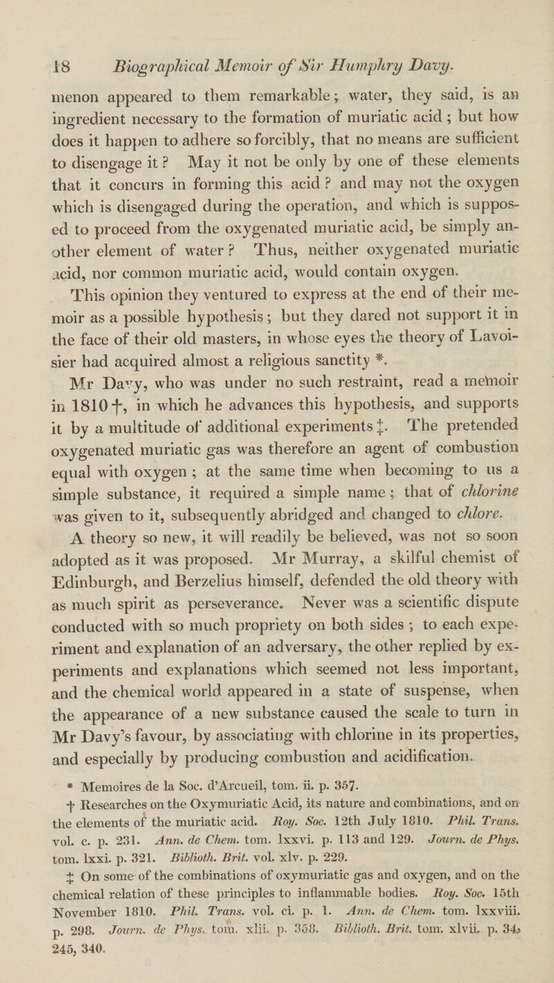 menon appeared to them remarkable; water, they said, is an ingredient necessary to the formation of muriatic acid ; but how does it happen to adhere so forcibly, that no means are sufficient to disengage it ? May it not be only by one of these elements that it concurs in forming this acid ? and may not the oxygen which is disengaged during the operation, and which is suppos¬ ed to proceed from the oxygenated muriatic acid, be simply an¬ other element of w^ater ? Thus, neither oxygenated muriatic acid, nor common muriatic acid, would contain oxygen. This opinion they ventured to express at the end of their me¬ moir as a possible hypothesis; but they dared not support it in the face of their old masters, in whose eyes the theory of Lavoi¬ sier had acquired almost a religious sanctity Mr Davy, who was under no such restraint, read a metaoir in 1810*1, in which he advances this hypothesis, and supports it by a multitude of additional experiments The pretended oxygenated muriatic gas was therefore an agent of combustion equal with oxygen ; at the same time wlien becoming to us a simple substance, it required a simple name; that of chlorine was given to it, subsequently abridged and changed to chlore. A theory so new, it will readily be believed, was not so soon adopted as it was proposed. Mr Murray, a skilful chemist of Edinburgh, and Berzelius himself, defended the old theory with as much spirit as perseverance. Never was a scientific dispute conducted with so much propriety on both sides ; to each expe¬ riment and explanation of an adversary, the other replied by ex¬ periments and explanations which seemed not less important, and the chemical world appeared in a state of suspense, when the appearance of a new substance caused the scale to turn in Mr Davy’s favour, by associating with chlorine in its properties, and especially by producing combustion and acidification. * Memoires de la Soc. d’Arcueil, tom. ii. p. 357. + Researches on the Oxymuriatic Acid, its nature and combinations, and on the elements of the muriatic acid. Ro^. Soc. 12th July 1810. Phil. Trans. vol. c. p. 231. Ann. de Chem. tom. Ixxvi. p. 113 and 129. Journ. de Phys. tom. Ixxi. p. 321. Biblioth. Brit. vol. xlv. p. 229. 4: On some of the combinations of oxymuriatic gas and oxygen, and on the chemical relation of these principles to inflammable bodies. Roy. Soe. 15th November 1810. Phil. Trans, vol. ci. p. 1. Ann. de Chem. tom. Ixxviii. p. 298. Journ. de Phys. tom. xlii. p. 358. Biblioth. Brit. tom. xlvii. p. 34s 245, 340.