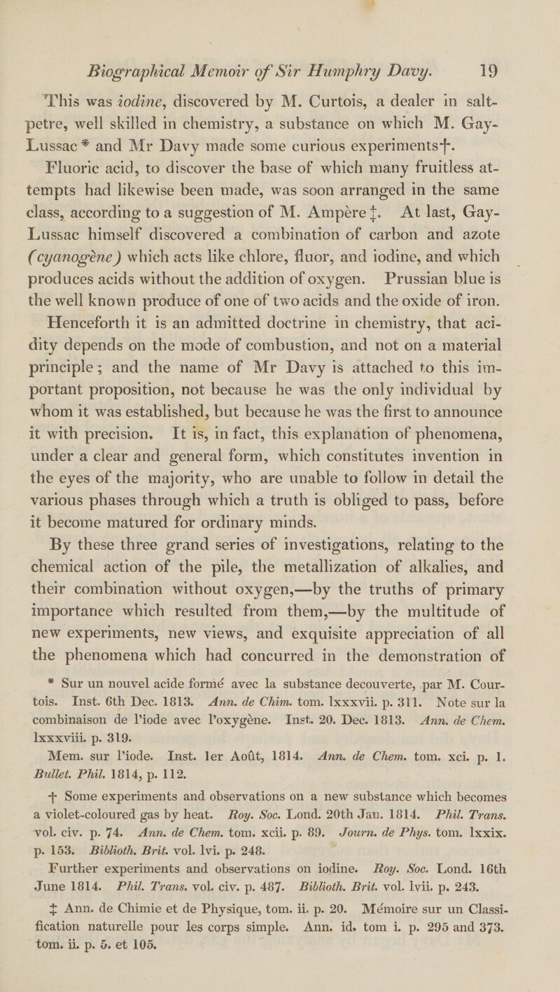 This was iodine.) discovered by M. Curtois, a dealer in salt¬ petre, well skilled in chemistry, a substance on which M. Gay- Lussac ^ and Mr Davy made some curious experiments*!*. Fluoric acid, to discover the base of which many fruitless at¬ tempts had likewise been made, was soon arranged in the same class, according to a suggestion of M. Ampere At last, Gay- Lussac himself discovered a combination of carbon and azote (cyanogene) which acts like chlore, duor, and iodine, and which produces acids without the addition of oxygen. Prussian blue is the well known produce of one of two acids and the oxide of iron. Henceforth it is an admitted doctrine in chemistry, that aci¬ dity depends on the mode of combustion, and not on a material principle; and the name of Mr Davy is attached to this im¬ portant proposition, not because he was the only individual by whom it was established, but because he was the first to announce it with precision. It is, in fact, this explanation of phenomena, under a clear and general form, which constitutes invention in the eyes of the majority, who are unable to follow in detail the various phases through which a truth is obliged to pass, before it become matured for ordinary minds. By these three grand series of investigations, relating to the chemical action of the pile, the metallization of alkalies, and their combination without oxygen,—by the truths of primary importance which resulted from them,—by the multitude of new experiments, new views, and exquisite appreciation of all the phenomena which had concurred in the demonstration of * Sur un nouvel acide forme avec la substance decouverte, par M. Cour- tois. Inst. 6th Dec. 1813. Ann. de Chim. tom. Ixxxvii. p. 311. Note sur la combinaison de I’iode avec I’oxygene. Inst. 20. Dec. 1813. Ann. de Chem. Ixxxviii. p. 319. Mem. sur I’iode. Inst, ler Aout, 1814. Ann, de Chem. tom. xci. p. 1. Bullet. PMl. 1814, p. 112. •f Some experiments and observations on a new substance which becomes a violet-coloured gas by heat. Roy. Soc. Lend. 20th Jan. 1814. PMl. Trans. vol. civ. p. 74:. Ann. de Chem. tom. xcii. p. 89. Journ. de Phys. tom. Ixxix. p. 153. Biblioth. Brit, vol. Ivi. p. 248. Further experiments and observations on iodine. Roy. Soc. Lond. 16th June 1814. Phil. Trails, vol. civ. p. 487. Biblioth. Brit. vol. Ivii. p. 243. 4: Ann. de Chimie et de Physique, tom. ii. p. 20. Memoire sur un Classi¬ fication naturelle pour les corps simple. Ann. id* tom i. p. 295 and 373. tom, ii. p. 5. et 105.