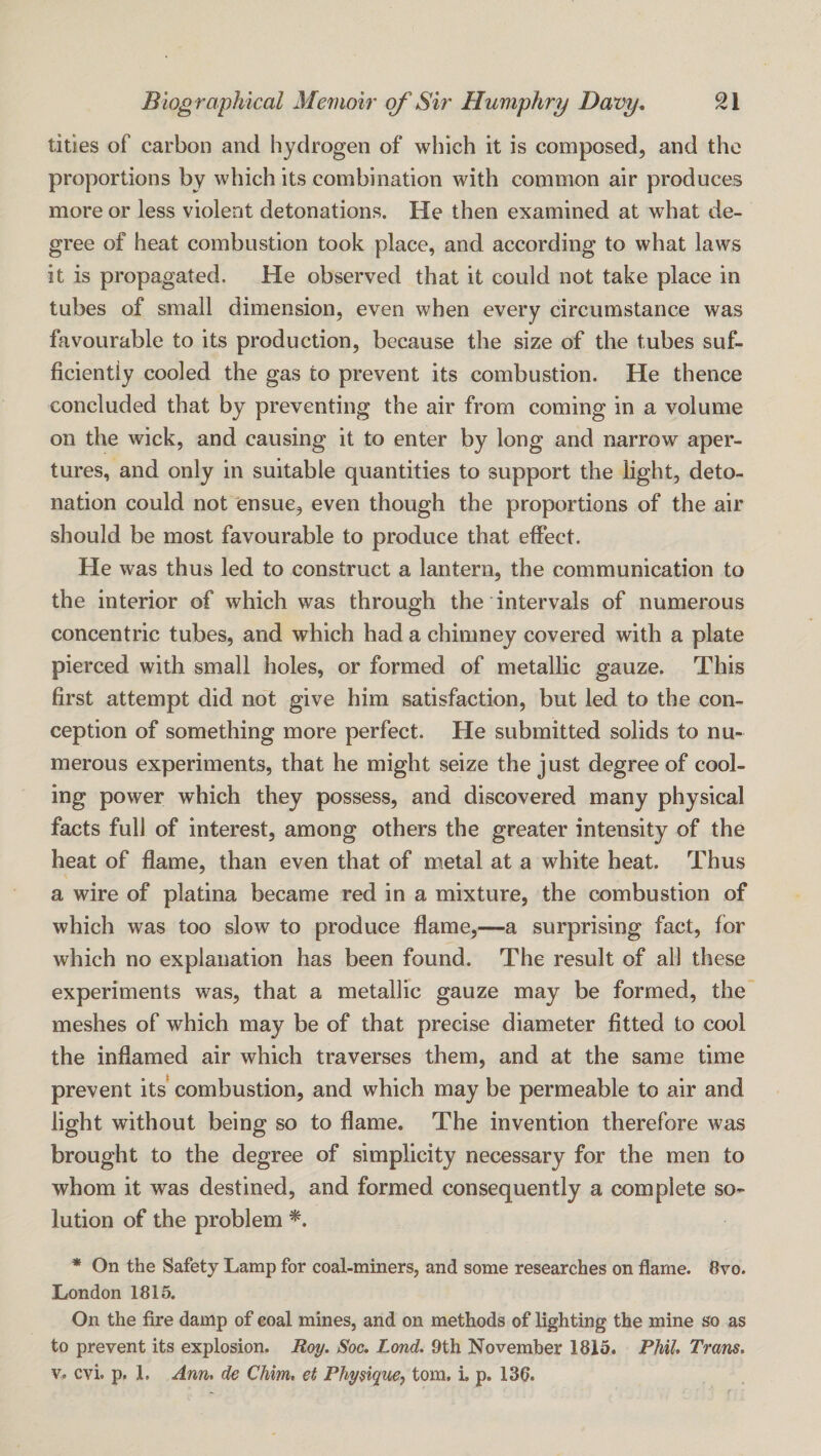 titles of carbon and hydrogen of which it is composed, and the proportions by which its combination with common air produces more or less violent detonations. He then examined at what de¬ gree of heat combustion took place, and according to what laws it is propagated. He observed that it could not take place in tubes of small dimension, even when every circumstance was favourable to its production, because the size of the tubes suf¬ ficiently cooled the gas to prevent its combustion. He thence concluded that by preventing the air from coming in a volume on the wick, and causing it to enter by long and narrow aper¬ tures, and only in suitable quantities to support the light, deto¬ nation could not ensue, even though the proportions of the air should be most favourable to produce that effect. He was thus led to construct a lantern, the communication to the interior of which was through the intervals of numerous concentric tubes, and which had a chimney covered with a plate pierced with small holes, or formed of metallic gauze. This first attempt did not give him satisfaction, but led to the con¬ ception of something more perfect. He submitted solids to nu¬ merous experiments, that he might seize the just degree of cool¬ ing power which they possess, and discovered many physical facts full of interest, among others the greater intensity of the heat of flame, than even that of metal at a white heat. Thus a wire of platina became red in a mixture, the combustion of which was too slow to produce flame,—a surprising fact, for which no explanation has been found. The result of all these experiments was, that a metallic gauze may be formed, the meshes of which may be of that precise diameter fitted to cool the inflamed air which traverses them, and at the same time prevent its combustion, and which may be permeable to air and light without being so to flame. The invention therefore was brought to the degree of simplicity necessary for the men to whom it was destined, and formed consequently a complete so¬ lution of the problem * On the Safety Lamp for coal-miners, and some researches on flame. 8vo. London 1815. On the fire damp of coal mines, and on methods of lighting the mine so as to prevent its explosion. Roy. Soc, Lond. 9th November 1815. Phil, Trans. V, cvi. p. 1. Ann. de Chim. et Physiqm^ tom, i. p. 136.