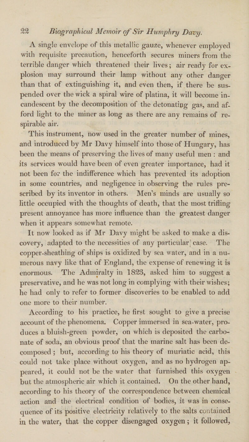 A single envelope of this metallic gauze, whenever employed with requisite precaution, henceforth secures miners from the terrible danger which threatened their lives; air ready for ex¬ plosion may surround their lamp without any other danger than that of extinguishing it, and even then, if there be sus¬ pended over the wick a spiral wire of platina, it will become in¬ candescent by the decomposition of the detonating gas, and af¬ ford light to the miner as long as there are any remains of re¬ spirable air. This instrument, now used in the greater number of mines, and introduced by Mr Davy himself into those of Hungary, has been the means of preserving the lives of many useful men : and its services would have been of even greater importance, had it not been for the indifference which has prevented its adoption in some countries, and negligence in observing the rules pre¬ scribed by its inventor in others. Men’s minds are usually so little occupied with the thoughts of death, that the most trifling present annoyance has more influence than the greatest danger when it appears somewhat remote. It now looked as if Mr Davy might be asked to make a dis¬ covery, adapted to the necessities of any particular ! case. The copper-sheathing of ships is oxidized by sea water, and in a nu¬ merous navy like that of England, the expense of renewing it is enormous. The Admiralty in 1823, asked him to suggest a preservative, and he was not long in complying with their wishes; he had only to refer to former discoveries to be enabled to add one more to their number. According to his practice, he first sought to give a precise account of the phenomena. Copper immersed in sea-water, pro¬ duces a bluish-green powder, on which is deposited the carbo¬ nate of soda, an obvious proof that the marine salt has been de¬ composed ; but, according to his theory of muriatic acid, this could not take place without oxygen, and as no hydrogen ap¬ peared, it could not be the water that furnished this oxygen but the atmospheric air which it contained. On the other hand, according to his theory of the correspondence between chemical action and the electrical condition of bodies, it was in conse¬ quence of its positive electricity relatively to the salts contained in the water, that the copper disengaged oxygen; it followed.