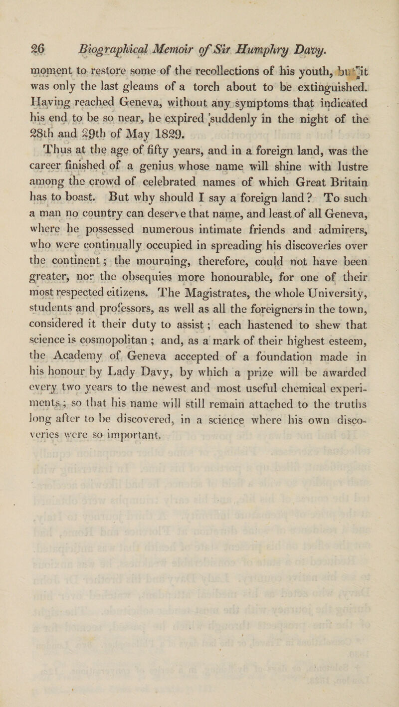 moment to restore some of the recollections of his youth, was only the last gleams of a torch about to be extinguished. Having reached Geneva, without any symptoms that indicated his end to be so near, he expired [suddenly in the night of the 28th and 29th of May 1829. Thus at the age of fifty years, and in a foreign land, was the career finished of a genius whose name will shine with lustre among the crowd of celebrated names of which Great Britain has to boast. But why should I say a foreign land? To such a man no country can deserve that name, and least of all Geneva, where he possessed numerous intimate friends and admirers, who were continually occupied in spreading his discoveries over the continent; the mourning, therefore, could not have been greater, nor the obsequies more honourable, for one of their most respected citizens. The Magistrates, the whole University, students and professors, as well as all the foreigners in the town, considered it their duty to assist; each hastened to shew that science is cosmopolitan ; and, as a mark of their highest esteem, the Academy of Geneva accepted of a foundation made in his honour by Lady Davy, by which a prize will be awarded every two years to the newest and most useful chemical experi¬ ments; so that his name will still remain attached to the truths long after to be discovered, in a science where his own disco¬ veries were so important.