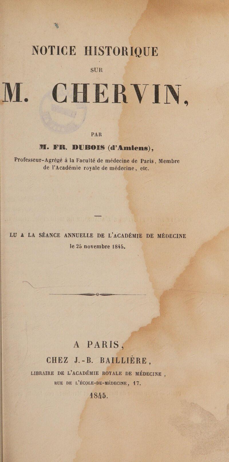 SUR M. CHERVIN, PAR ITI. FR. RlieOIS (d’Amtens), Professeur“Agr6g6 a la Faculty de medecine de Paris, Membre de I’Academie royale de medecine ^ ele. LU A LA STANCE ANNUELLE DE L’aCADEMIE DE MfiOECINE le 25 novembre 1845. A PARIS, CHEZ J.-B. BAILLIERE, LIBRAIRE DE L’ACAD^MIE ROYALE DE MEDECINE , RUE DE l’eCOLE-DE-MEDECINE , 17. 1845.