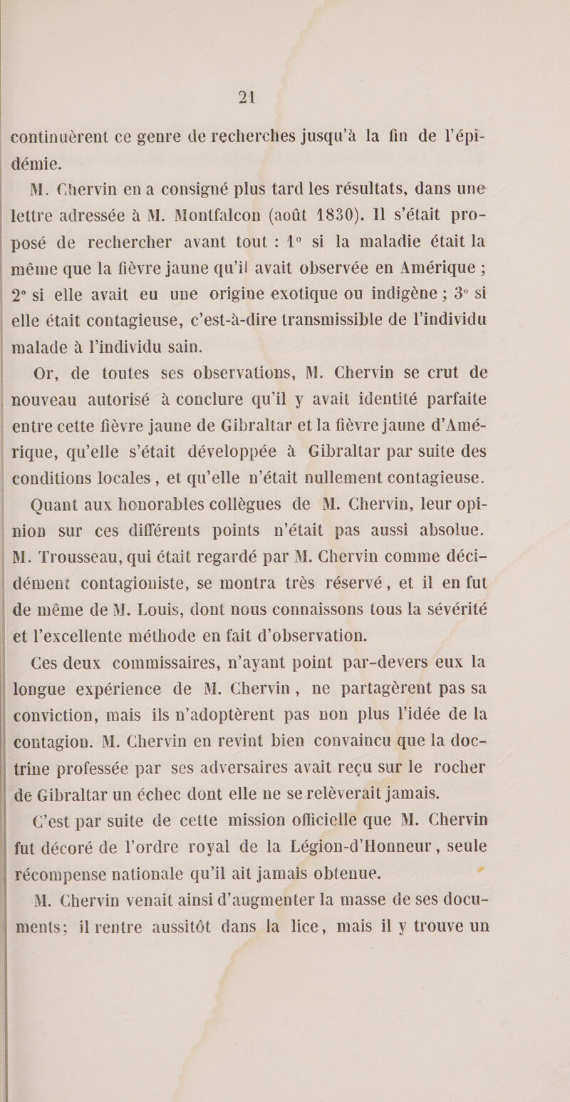 contiouerent ce genre de reclierclies jusqu’k la fin de I’epi- demie. M. Cliervin en a consigne plus tard les resultats, dans une lettre adressee a M. Montfalcon (aout 1830). 11 s’etait pro¬ pose de recliercher avant tout : 1“ si la maladie etait la meine que la fievre jaune qu’il avait observee en Amerique ; 2“ si elle avait eu une origine exotique ou indigene; 3” si elle etait contagieuse, c’est-a-dire transmissible de I’individu malade h I’individu sain. Or, de toutes ses observations, M. Chervin se crut de nouveau autorise a conclure qu’il y avait identite parfaite entre cette fievre jaune de Gibraltar et la fievre jaune d’Ame¬ rique, qu’elle s’etait developpee h Gibraltar par suite des conditions locales, et qu’elle n’etait nullement contagieuse. Quant aux honorables collegues de M. Chervin, leur opi¬ nion sur ces differents points n’etait pas aussi absolue. M. Trousseau, qui etait regarde par M. Chervin comme deci- dement contagioiiiste, se montra tres reserve, et il en fut de meme de M. Louis, dont nous connaissons tous la severite et I’excellente melhode en fait d’observation. Ces deux commissaires, n’ayant point par-devers eux la longue experience de M. Chervin, ne partagerent pas sa conviction, mais ils n’adopterent pas non plus I’idee de la contagion. M. Chervin en revint bien convaincu que la doc¬ trine professee par ses adversaires avait recu sur le rocher ; de Gibraltar un echec dont elle ne se releverait jamais. C’est par suite de cette mission officielle que M. Chervin ! fut decore de I’ordre royal de la Legion-d’Honneur, seule ■ recompense nationale qu’il ait jamais obtenue. M. Chervin venait ainsi d’augmenter la masse de ses docu¬ ments; il rentre aussitot dans la lice, mais il y trouve un r j'