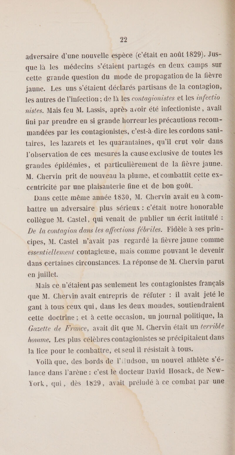 adversaire d’une nouvelle espece (c’etait en aout 1829), Jus- que la les medecins s’etaieDt partages en deux camps sur cette grande question du mode de propagation de la fievre Jaune. Les uns s’etaient declares partisans de la contagion, les autres de rinfection; de la les contagionistes et les infectio nistes. Mais feu M. Lassis, apres avoir ete infectioniste, avail lini par prendre en si grande horreur les precautions recom- mandees par les contagionistes, c’est-a-dire les cordons sani» taires, les lazarets et les quarantaines, qu’il crut voir dans I’observation de ces mesures la cause exclusive de toutes les grandes epidemies, et particulierement de la fievre jaune. M. Cliervin prit de nouveau la plume, etcombattit cette ex- centricite par une plaisanteiie fine et de bon godt. Dans cette meme annee 18.30, M. Gbervin avait eu kcom- battre un adversaire plus serieux : c’etait notre honorable collegiie M. Castel, qui venait de publier un ecrit intitule : De la contagion dans les affections febriles. Fidele a ses prin- cipes, M. Castel iCavait pas regarde la fievre jaune comme essentiellement contagieuse, mais comme pouvant le devenir dans certaines circonstances. La reponse de M. Chervin parut en juillet. Mais ce n’etaient pas seulement les contagionistes francais que M. Chervin avait entrepris de refuter : il avait jete le gant a tous ceux qui, dans les deux mondes, soutiendraient cette doctrine; et a cette occasion, un journal politique, la Gazette de F7^ance, avait dit que M. Chervin etait un terrible hoimne. Les plus celebres contagionistes se precipitaient dans la lice pour le combattre, etseiil il resistait a tous. Vollaque, des bords de I’diidson, un nouvel athlete s’e- lance dans I’arene : c’est le docteur David Hosack, de New- York, qui, des 1829, avait preiude a ce combat par une