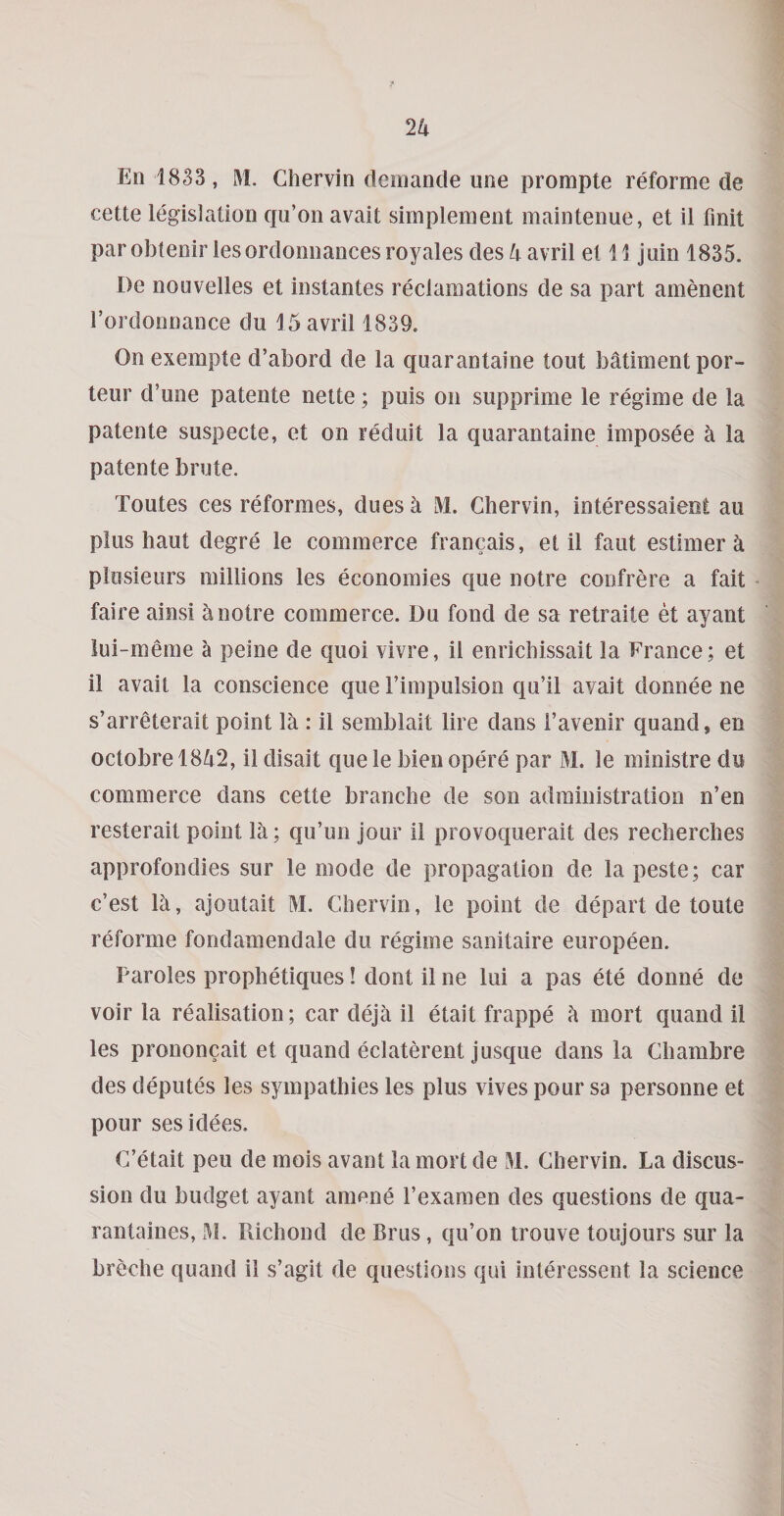 En 1833, M. Chervin dciiiande ime prompte reforme de cette legislation qu’on avait simplement maintenue, et il fmit par obtenir ies ordonnaoces royales des 4 avril el 11 juin 1835. De nouvelles et instantes reclamations de sa part amenent Tordonnance du 15 avril 1839. On exempte d’abord de la quarantaine tout batiment por- teur d’une patente nette; puis on supprime le regime de la patente suspecte, et on reduit la quarantaine imposee a la patente brute. Toutes ces reformes, dues a M. Chervin, interessaieot au plus haut degre le commerce francais, et il faut estimer a plosieurs millions les economies que notre confrere a fait - faire ainsi ^ notre commerce. Du fond de sa retraite et ayant lui-meme a peine de quoi vivre, il enrichissait la France; et il avail la conscience que Timpulsion qu’il avait donnee ne s’arreterait point la : il semblait lire dans i’avenir quand, en octobre 1842, il disait que le bien opere par M. le ministre du commerce dans cette branche de son administration n’en resterait point la; qu’un jour il provoquerait des recherches approfondies sur le mode de propagation de la peste; car c’est 14, ajoutait M. Chervin, le point de depart de toute reforme fondamendale du regime sanitaire europeen. Paroles prophetiques! dont il ne lui a pas ete donne de voir la realisation; car deja il etait frappe a mort quand il les prononcait et quand eclaterent Jusque dans la Chambre des deputes les sympathies les plus vives pour sa personne et pour sesidees. C’etait peu de mois avant la mort de Chervin. La discus¬ sion du budget ayant amene I’examen des questions de qua- rantaines, x\I. Richond de Brus, qu’on trouve toujours sur la breche quand il s’agit de questions qui inleressent la science