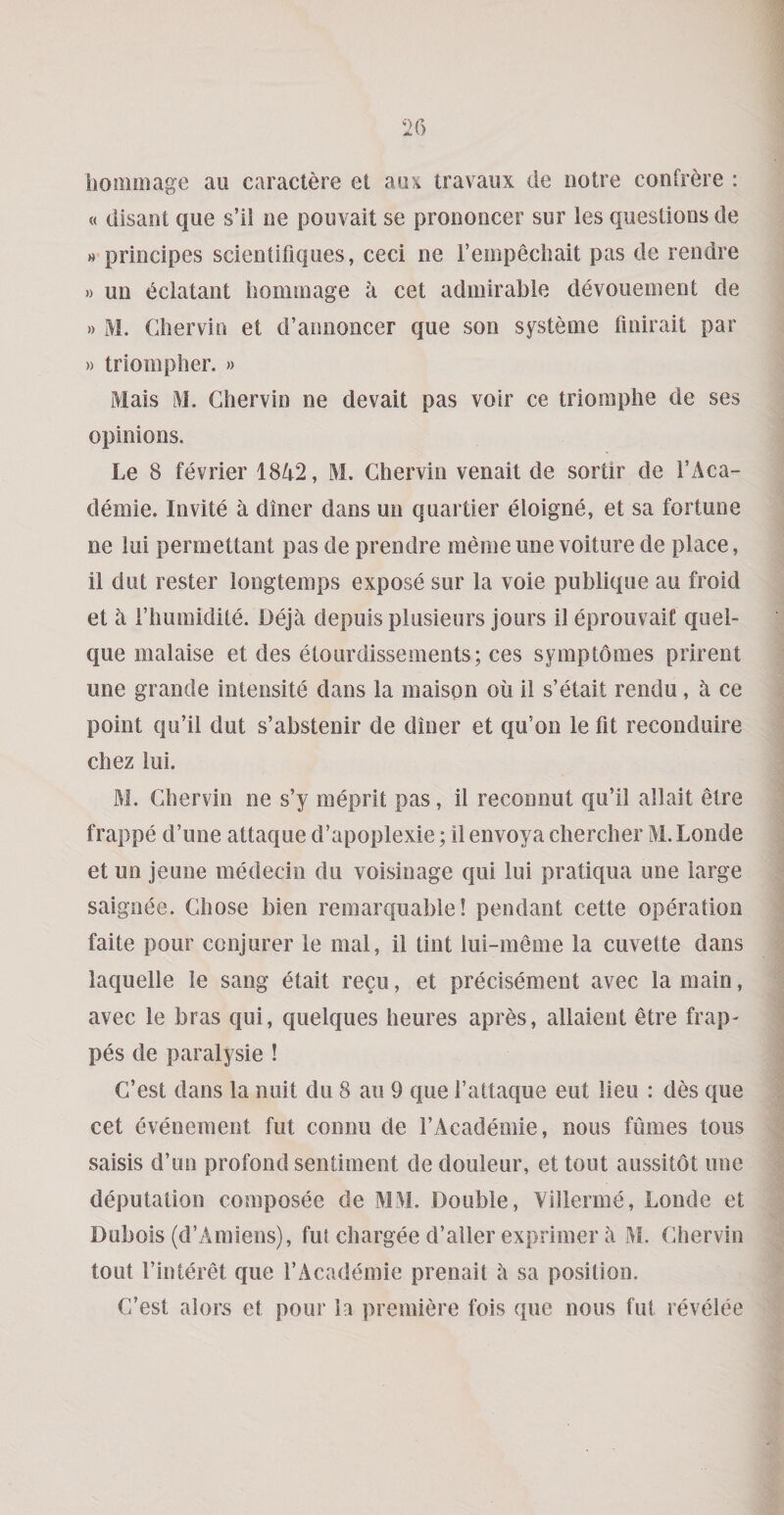 hoiiioiage au caraclere et aax travaux de ootre confrere : « disant que s’ii ne pouvait se prononcer sur les questions de » principes scientifiques, ceci ne I’empeciiait pas de rendre » un eclatant honimage a cet admirable devouement de » M. Cbervin et d’annoncer que son systeme finirait par » triompher. » Mais M. Ghervin ne devait pas voir ce triomplie de ses opinions. Le 8 fevrier 1842, M. Ghervin venait de sortir de I’Aca- demie. Invite a diner dans un quartier eloigne, et sa fortune ne lui permettant pas de prendre memeunevoiture de place, il dut rester longtemps expose sur la voie publique au froid et ii riiumidite. Dej4 depuis plusieurs jours il eprouvait quel- que malaise et des etourdissements; ces symptomes prirent une grande intensite dans la maison oil il s’etait rendu, a ce point qu’il dut s’abstenir de diner et qu’on le fit reconduire chez lui. M. Ghervin ne s’y meprit pas, il reconnut qu’il allait etre frappe d’une attaque d’apoplexie; il envoya chercber M.Londe et un Jeune medecin du voisinage qiii lui pratiqua une large saignee. Ghose bien remarquable! pendant cette operation faite pour conjurer le mal, il tint lui-meme la cuvette dans laquelle le sang etait recu, et precisement avec la main, avec le bras qui, quelques heures apres, allaient etre frap- pes de paralysie ! G’est dans la nuit du 8 an 9 que I’attaque eut lieu : des que cet evenement fut connu de I’Academie, nous fumes tous saisis d’un profond sentiment de douleur, et tout aussitot une deputation composee de MM. Double, Yillerme, Londe et Dubois (d’Amiens), fut chargee d’ailer exprimer a M. Ghervin tout I’interet que I’Academie prenait a sa position. G’est alors et pour la premiere fois que nous fut revelee