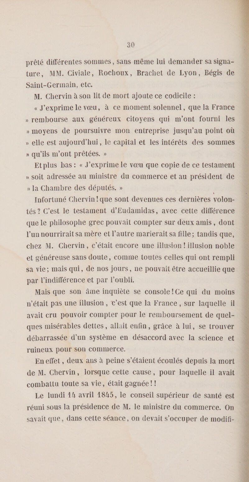 prete differeotes soiomes, sans meme lui demander sa signa¬ ture, MM. Giviale, Roclioux, Bracket de Lyon, Begis de Saint-Germain, etc. M. Chervin a son lit de mort ajoute ce codicile : « J’exprime le vceu, a ce moment solennei, que ia France » rembourse aux genereux citoyens qiii m’ont fourni les » moyens de poursuivre mon entreprise jusqii’au point oil )) elle est aujourd’hui, le capital et les interets des soinmes » qu’ils m’ont pretees. » Etplus bas : «.I’exprime le vceu que copie de ce testament » soit adressee au ministre du commerce et au president de »la Gkambre des deputes. » I fnfortune Ghervin! que sont devenues ces dernieres volon- tes ? G’est le testament d’Eudamidas, avec cette difference que le philosoplie grec pouvait compter sur deux amis , dont Fun nourrirait sa mere et I’autre maiierait sa Bile; tandis que, ckez M. Gkervin , c’etait encore une illusion ! illusion noble et genereuse sans doute, comme toutes celies qui ont rempli sa vie; mais qui, de nos jours, ne pouvaitetre accueillie que par I’indiffei ence et par i’oubii. Mais que son ame inquire se console! Ge qui du moins n’etait pas une illusion , c’est que la France , sur laquelle il avail cru pouvoir compter pour le remboursement de qiiel- ques miserables dettes, allait enfin, grace a lui, se trouver debarrassee d’un systeme en disaccord avec la science et ruineux pour son commerce. Eneffet, deux ans a peine s’etaient ecoules depuis la mort de M. Gkervin, lorsque cette cause, pour laquelle il avail combattu toule sa vie, etait gagnee!! Le lundi avril 1845, le conseil superieur de sante est reuni sous la presidence de M. le ministre du commerce. On savait que, dans cette seance, on devait s’occuper de modifi-