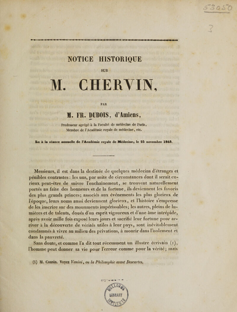 NOTICE HISTORIQUE SUR M. CHERYIN, PAR H. FR. DUBOIS, d’Amiens, Professeur agrege a la Faculte de mddecine de Paris, Membre dc 1'Academic royale de mddecine, etc. Xiu k la seance annuelle de l’Acad^mie royale de Medecinej le 25 novembre 1845. Messieurs, il est dans la destinee de quelques medecins detranges et penibles contrastes : les uns, par suite de circonstances dont il serait cn- rieux peut-etre de suivre renchainement, se trouvent naturellement portes au faite des honneurs et de la fortune, ils deviennent les favoris des plus grands priuces; associes aux evenements les plus glorieux de l’epoque, leurs noms aussi deviennent glorieux, et l’histoire s’enipresse de les inscrire sur des monuments imperissables; les autres, pleins de lu- mieres et de talents, doues dun esprit vigoureux et dune ante intrepide, apres avoir mille fois expose leurs jours et sacrifie leur fortune pour ar~ river a la decouverte de verites utiles a leur pays, sont inevitablement condamnes a vivre au milieu des privations, a mourir dans l isolement et dans la pauvrete. Sans doute, et comme la dit tout recemment un illustre ecrivain (t), l homme peut donner sa vie pour l’erreur comme pour la verite; mais (1) IVJ. Cousin. Yoyez V(mini, ou la Philosophic avant Descartes.