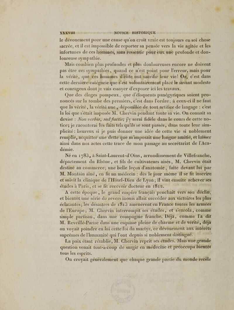 le devouement pour une cause qu’on croit vraie est toujours en soi chose sacree, et il est impossible de reporter sa pensee vers la vie agitee et les infortunes de ces homines, sans ressentir pour enx une profonde et dou- loureuse sympathie. Mais combien plus profondes et plus douloureuses encore ne doivent pas etre ces sympathies, quand ce n’est point pour l’erreur, mais pour la ve'rite, que ces homines d’elite out sacrihe leur vie! Or, c’est dans cette derniere cat-egorie que s’est volontairement place le savant modeste et courageux dont je vais essayer d’exposer ici les travaux. Que des eloges pompeux, que d’eloquents panegyriques soient pro¬ nonces sur la tombe des premiers, c’est dans l’ordre; a ceux-ci il ne faut que la verite, la verite nue , depouillee de tout artifice de langage : c’est la loi que s’etait imposee M. Ghervin pendant toute sa vie. On commit sa devise : Non verbis, sectfactis; j’y serai fidele dans le cours de cette no¬ tice; je raconterai les faits tels qu’ils se sont passes, dans toute leur sim¬ plicity : heureux si je puis donner une idee de cette vie si noblernent rempiie, acquitter une dette que m’imposait une longue amitie, et laisser ainsi dans nos actes cette trace de mon passage au secretariat de F Aca¬ demic. Ne en 1788, a Saint-Laurent-d’Oins, arrondissement de Villefranche, departement du Rhone, et fils de cultivateurs aises, M. Ghervin etait destine au commerce; une belle lecon d’anatomie, faite devant lui par M. Montain aine, en fit un medecin : des le jour meme il se fit inscrire etsuivitla clinique de l'Hotel-Dieu de l^yon; il vint ensuite achever ses etudes a Paris, et se fit recevoir docteur en 1812. A cette epoque, le grand empire francais peuchait vers son declin, et bientot une serie de revers inouis allait succeder aux victoires les plus eclatantes; les desastres de 1810 amenerent en France toutes les armees del’Europe; M. Ghervin interrompit ses etudes, et s’enrola, comme simple partisan, dans une compagnie franche. Deja, comme l’a dit M. Reveille-Parise dans une esquisse pleine de charme et de verite, deja on voyait poindre en lui cette foi du martyr, ce devouement aux interets supremes de 1’humanite qui font depuis si noblernent distingue. La paix etant retablie, M. Ghervin reprit ses etudes. Mais une grande question venait tout-a coup de surgir en medecine et preoccupa bientot tous les esprits. On croyait generalement quo cbaque grande partie du monde recele