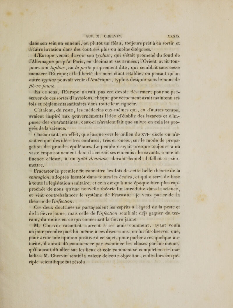 dans son sein un ennemi, on plutdt nn fleau, toujours pret a en sortir et a faire invasion dans des con trees plus ou moins eloignees. L’Europe venait d’avoir son typhus, qui s’etait promene du fond de l Allemagne jusqu’a Paris, en decimant ses armees; lOrient avait tou- jours son typhus, ou la peste proprement dite, qui semblait sans cesse menacer l’Europe; etla liberte des mers etant retablie, on pensait qu nn autre typhus pouvait venir d’Amerique , typhus designe sous le nom de fievre jaune. En ce sens , l’Europe n’avait pas cru devoir desarmer; pour se pre¬ server de ces sortes d’invasions, chaque gouvernement avait maintenu ses lois et reglements sanitaires dans tout e leu r rigueur. Cetaient, du reste, les medecins eux-memes qui, en d’autres temps, avaient inspire aux gouvernements l’idee d’etablir des lazarets et d’im- poser des quarantaines; ceux-ci n’avaieilt fait que suivre en cela les pro- gres de la science. Chacun sait, en effet, que jusque vers le milieu du XVI« siecle on n’a¬ vait eu que des idees tres confuses , tres erronees , sur le mode de propa¬ gation des grandes epidemies. l^e peuple croyait presque toujours a un vaste empoisonnement dont il aceusait ses ennemis ; les savants, a une in¬ fluence celeste, a un quid diwnum, devanl lequel il fallait se sou- mettre. Fracastor le premier fit connaitre les lois de cette belle theorie de la contagion, adoptee bientot dans toutes les ecoles, et qui a servi de base a toute la legislation sanitaire; et ce n’est qu'a une epoque bien plus rap- prochee de nous qu une nouvelle theorie fut introduite dans la science 7 et vint contrebalancer le systeme de Fracastor : je veux parler dc la theorie de Yinfection. Ces deux doctrines se partageaient les esprits a regard de la peste et de la fievre jaune; mais celle de Yinfection semblait cleja gagner du ter¬ rain, du moins en ce qui concernait la fievre jaune. M. Chervin racontait souvent a ses amis comment, avant vonlu y a un jour prendre partlui-meme a ces discussions, on lui fit observer que, pour avoir une opinion positive a ce sujet, pour parler avec quelque au¬ torite, il aurait du commencer par examiner les clioses par lui-meme, qu’il aurait du aller sur les lieux et voir comment se comportent ces ma¬ ladies. M. Chervin sentit la valeur de cette objection, et des lors son pe- riple scientifique fut resolu.