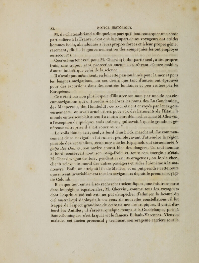 M. de Chateaubriand a dit quekjue part qu’il faut remarquer une chose particuliere a la France, c’est que la plupart de ses voyageurs ont ete des homines isoles, abandonnes a leurs propres forces et a leur propre genie; rarement, dit-il, le gouvernement ou des compagnies les ont employes ou secourus. Ceci est surtout vrai pour M. Cherviu; il dut partir seul, a ses propres frais, sans appui, sans protection aucune, et n’ayant d’autre mobile, d autre interet que celui de la science. II n’avait pas meme senti en lui cette passion innee pour la mer et pour les longues navigations, ou ces desirs que tant d’autres ont eprouves pour des excursions dans des coutrees lointaiues et pen visitees par les Europeens. Ce n etait pas non plus l’espoir d’illustrer son nom par une de ces cir¬ cumnavigations qui ont rendu si celebres les noms des Fa Condamine^ des Maupertuis, des Humboldt; ceux-ci etaient envoyes par leurs gou- vernements , ou avait arme expres pour eux des batiments de 1’Etat, le monde entier semblait altentif a toutesleurs demarches ;maisM. Chervil^ a rexception de quelques amis inlimes, qui savait a quelle grande et ge- nereuse entreprise il allait vouer sa vie? Le voila done parti, seul, a bord d’un brick marchand. Le commen- eementrle sa navigation fut rude et penible; avant d’atteindre la region paisible des vents alizes, cettc- mer que les Espagnols ont surnominee le golfe des Dames, son navire courut bien des dangers. Un seul homme k bord conservait tout son sang-froid et toute son energie : e’etait M. Chervin. Que de fois , pendant ces nuits oragenses, on le vit cher- cher a relever le moral des autres passagers et aider lui-meme a la ma¬ noeuvre ! Enfin on atteignit file de Madere, et on put prendre cette route que suivent invariablement tous les navigateurs depuis le premier voyage de Colomb. Bien que tout entier a ses recherches scientifiques, une fois transports dans les regions equatoriales, M. Chervin, comme tous les voyageurs clout 1’esprit a ete cultive, ne put s’empecher d’admirer la beaute du ciel austral qui deployait a ses yeux de nouvelles constellations ; il fut frappe de l’aspect grandiose de cette nature des tropiques. 11 visita da- borcl les Antilles; il s’arreta quelque temps a la Guadeloupe, puis a Saint-Doiningue; e’est la qu il vit le fameux Billault-Varennes. Vieux et rnalade, cet ancien proconsul y terminait son orageuse carriere sous la