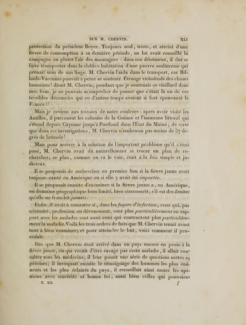 protection du president Boyer. Toujours seul, triste, et atteint dune fievre de consomption a sa derniere periode, on lui avait conseille la campagne ou plutdt lair des montagnes : dans son dentiment, il dut se faire transporter dans la chetive habitation dune panvre mulatresse qui prenait soin de son linge. M. Chervin l’aida dans le transport, car Bil- lault-Varennes pouvait a peine se soutenir. Etrange vicissitude des choses humaines ! disait M. Chervin; pendant que je soutenais ce vieillard dans mes bras, je ne pouvais m’empecher de penser que c’etait la un de ces terribles decemvirs qui en d’autres temps avaient si fort epouvante la France!! - Mais je reviens aux travaux de notre confrere : apres avoir visite les Antilles, il parcourut les colonies de la Guiane et l’immense littoral qui s’etend depuis Cayenne jusqu’a Portland dans l’Etat du Maine; de sorte que dans ses investigations , M. Chervin n’einbrassa pas moins de 3y de~ gres de latitude! Mais pour arriver a la solution de 1 important probleme qu’il s’etait pose, M. Chervin avait du naturellement se tracer un plan de re- cherches; ce plan, comme on va le voir, etait a la fois simple et ju- dicieux. 11 se proposait de rechercher en premier lieu si la fievre jaune avait toujours existe en Amerique ou si elie y avait ete import.ee. Il se proposait ensuite d’examiner si la fievre jaune a, en Amerique, un domaine geographique bien limite, bien circonscrit; s’il est des limites qu’elle ne franchit jamais. Enfin , il avait a constater si, dans les foyers d’infection, ceux qui, par necessite, profession ou devouement, sont plus particulierenient en rap¬ port avec les malades sont aussi ceux qui contractent plusparticuliere- ment la maladie.Voila les trois ordres de faits que M. Chervin tenait avant tout a bien examiner; et pour atteindre le but, voici comment il pro- cedait. Des que M. Chervin etait arrive dans un pays encore en proie a la fievre jaune, ou qui venait d’etre ravage par cette maladie, il allait coir suiter tons les medecins; il leur posait une serie de questions nettes et precises; il invoquait ensuite le temoignage des hommes les plus emi- nents et les plus eclaires du pays, il recueillait ainsi toutes les opi¬ nions avec sincerite et bonne foi , aussi bien celles qui pouvaient t. xti. f