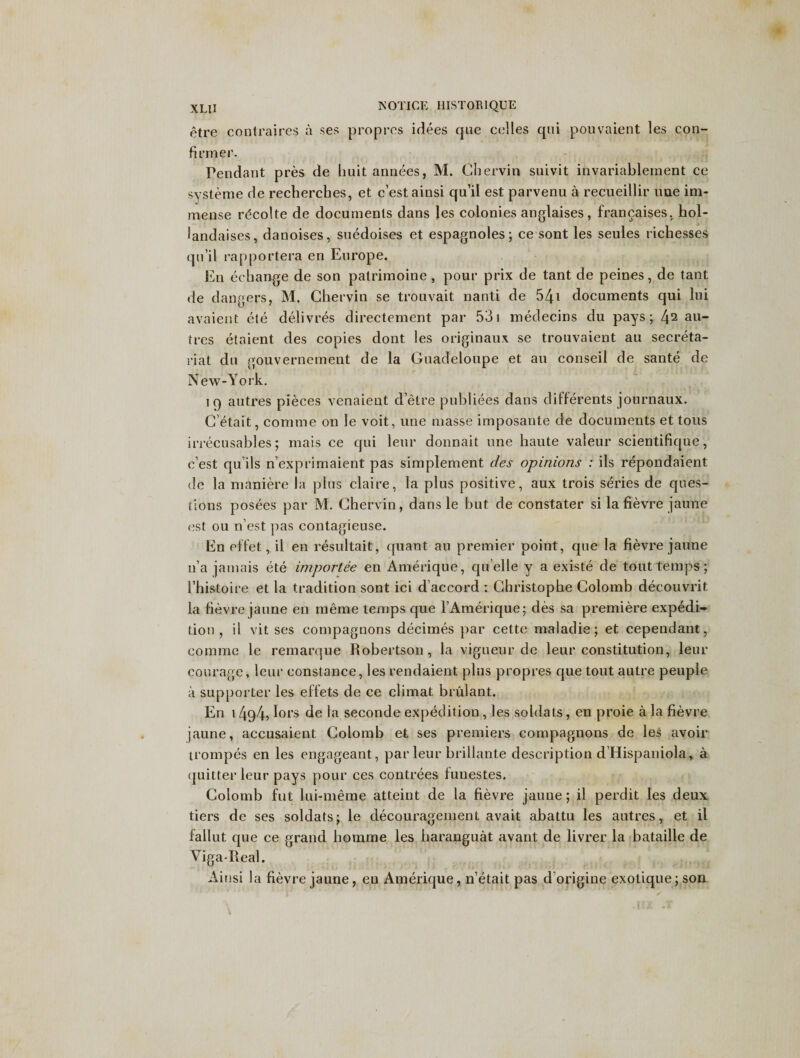 etre contraires a ses propres idees que celles qui pouvaient les con¬ firmer. Pendant pres de huit annees, M. Chervin suivit invariablement ce systeme de recherches, et c’estainsi qu’il est parvenu a recueillir une im¬ mense rdcolte de documents dans les colonies anglaises , francaises, hol- landaises, danoises, suedoises et espagnoles; ce sont les seules richesses qu’il rapportera en Europe. En echange de son patrimoine , pour prix de tant de peines, de tant de dangers, M. Chervin se trouvait nanti de 541 documents qui lui avaient ete delivres directement par 531 medecins du pays; 42 au- tres etaient des copies dont les originaux se trouvaient au secreta¬ riat du gouvernement de la Guadeloupe et au conseil de sante de New-York. 19 autres pieces venaient d’etre publiees dans differents journaux. C’etait, comme on le voit, une masse imposante de documents et tons irrecusables; mais ce qui leur donnait une haute valeur scientifique, c’est qu’ils n’exprimaient pas simplement des opinions : ils repondaient dc la maniere la plus claire, la plus positive, aux trois series de ques¬ tions posees par M. Chervin, dans le but de conslater si la fievre jaune est ou n’est pas contagieuse. En eft'et, il en resultait, quant au premier point, que la fievre jaune n’a jamais ete importee en Amerique, qu elle y a existe de tout temps; i’histoire et la tradition sont ici d accord : Christophe Colomb decouvrit la fievre jaune en meme temps que 1’Amerique; des sa premiere expedi¬ tion , il vit ses compagnons decimes par cette maladie; et cependant, comme le remarque Robertson, la vigueur de leur constitution, leur courage, leur Constance, les rendaient plus propres que tout autre peuple a supporter les effets de ce climat brulant. En 14g4i lors de la seconde expedition , les soldats, en proie a la fievre jaune, accusaient Colomb et ses premiers compagnons de les avoir trompes en les engageant, par leur briilante description d’Hispaniola, a quitter leur pays pour ces contrees fuuestes. Colomb fut lui-meme atteint de la fievre jaune; il perdit les deux tiers de ses soldats; le decouragement avait abattu les autres, et il fallut que ce grand homme les haranguat avant de livrer la bataille de Viga-Real. Ainsi la fievre jaune, en Amerique, n’etait pas d’origine exotique;son