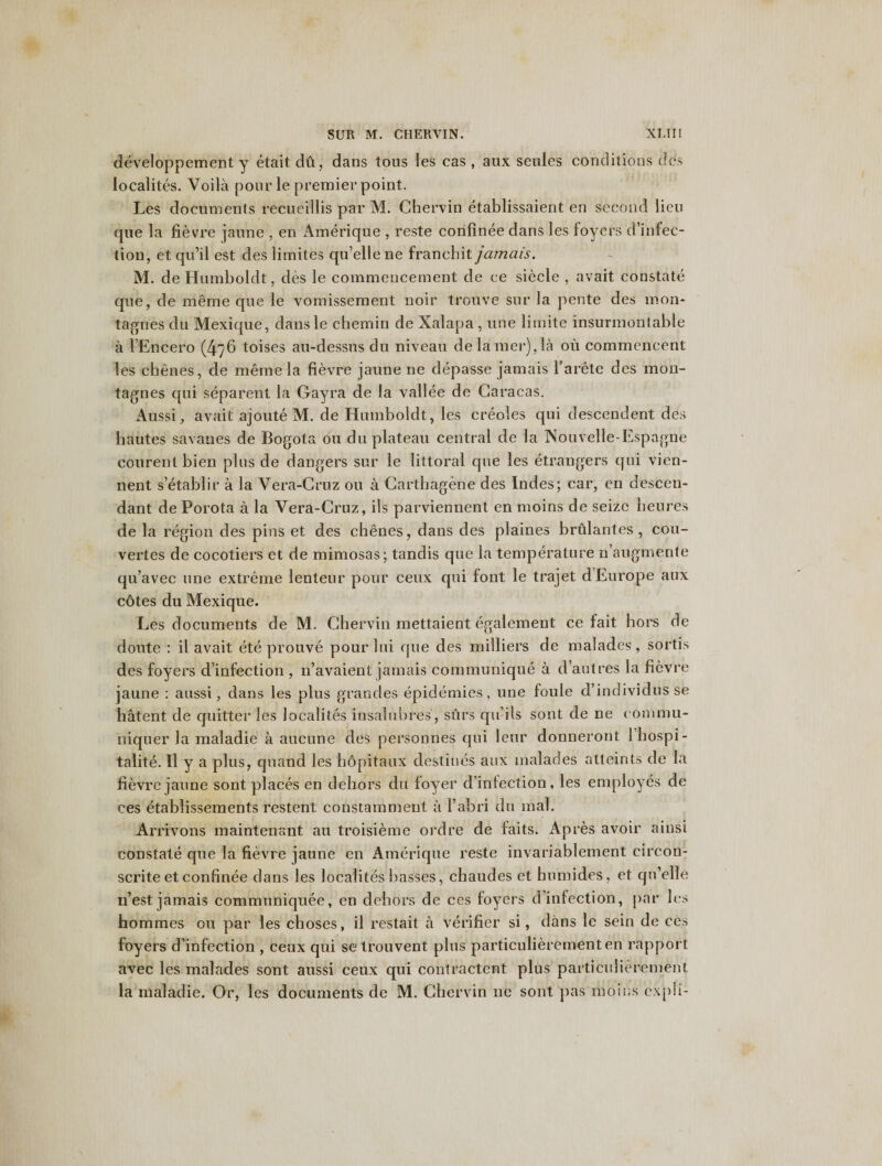 developpement y etait du, dans tous les cas , aux seules conditions dcs localites. Voila pour le premier point. Les documents recueillis par M. Chervin etablissaient en second lieu que la fievre jaune , en Amerique , reste confinee dans les foyers d’infec¬ tion, et qu’il est des limites qu’elle ne franchit jamais. M. de Humboldt, des le commencement de ee siecle , avait constate que, de meme que le vomissement noir trouve sur la pente des mon* tallies du Mexique, dausle chemin de Xalapa, une limite insurmontable a l’Encero (476 toises au-dessns du niveau de lamer),la 011 commencent les chenes, de meme la fievre jaune ne depasse jamais 1’arete dcs mon- tagnes qui separent la Gayra de la vallee de Caracas. Aussi, avait ajoute M. de Humboldt, les creoles qui descendent des hautes savanes de Bogota ou du plateau central de la Nouvelle-Espagne courent bien plus de dangers sur le littoral que les etrangers qui vien- nent s’etablir a la Vera-Gruz ou a Carthagene des Indes; car, en descen¬ dant de Porota a la Vera-Cruz, ils parviennent en moins de seize heures de la region des pins et des chenes, dans des plaines brulantes , cou- vertes de cocotiers et de mimosas; tandis que la temperature n’augmente qu’avec une extreme lenteur pour ceux qui font le trajet d Europe aux c6tes du Mexique. Les documents de M. Chervin mettaient egalement ce fait hors de doute : il avait ete prouve pour lui que des milliers de malades, sortis des foyers d’infection , n’avaient jamais communique a d’autres la fievre jaune : aussi, dans les plus grandes epidemics, une foule d’individus se hatent de quitter les localites insalubres, surs qu’ils sont de ne commu- niquer la maladie a aucune des personnes qui leur donneront Ibospi- talite. II y a plus, quand les bopitaux destines aux malades atteints de la fievre jaune sont places en dehors du foyer d’infection, les employes de ces etablissements restent constamment a l’abri du mal. Arm7ons maintenant au troisieme ordre de faits. Apres avoir ainsi constate que la fievre jaune en Amerique reste invariablement circon- scrite et confinee dans les localites basses, chaudes et bumides, et qu’elle n’est jamais communiquee, en dehors de ces foyers d’infection, par les hommes ou par les choses, il restait a verifier si, dans le sein de ces foyers d’infection , ceux qui setrouvent plus particulierementen rapport avec les malades sont aussi ceux qui contractent plus particulierement la maladie. Or, les documents de M. Chervin ne sont pas moins cxpli-