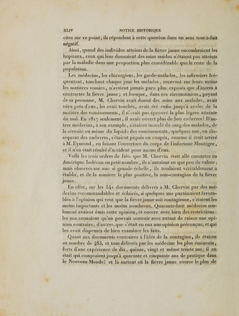 cites sur ce point; ils repondent a cette question dans un sens lout-a-fait negatif. Ainsi, quand des individns atteints de la fievre jaune encombraient les hopitaux, ceux qui leur donnaient des soins assidus n’etaient pas atteints par la maladie dans une proportion plus considerable que le reste de la population. Les medeeins, les chirurgiens, les garde-malades, les infirmiers fre~ quentant, touchant chaque jour les malades , recevant sur leurs mains les matieres vomies, n’avaient jamais para plus exposes que d’autres a contracter la fievre jaune; et lorsque, dans ces circonstances , payant de sa personne, M. Chervin avail donne des soins aux malades, avail vecu pres deux, les avail touches, avail ete enfin jusqua avaler de la matiere des vomissements, iln’avait pas eprouve la plus legere atteinte du mal. En 181-7 seulement, il avail otivert plus de 5oo cadavres! D’au¬ tres medeeins, a son exemple , s’etaient inocule du sang des malades, de la serosite ou meme du liquide des vomissements; quelques uns, en dis- sequant des cadavres, s’etaient piques ou coupes, comine it etait arrive a M. Eymond , en faisant l’ouverture du corps de l’infortune Montegre , et il n’en etait resulte d’accident pour aucun d’eux. Yoila les trois ordres de faits que M. Chervin etait alle constater en Amerique. Isolesou en petit nombre, ils 11’auraient eu que pen de valeur; mais observes sur une si grande echelle, ils tendaient veritablement a etablir, et de la maniere la plus positive, la non-contagion de la fievre jaune. E11 eflet, sur les 541 documents delivres a M. Chervin par des me* decins rccommandables et eclaires, si quelques uns paraissaient favora- bles a 1’opinion qui veut que la fievre jaune soit contagieuse, c’etaientles moins importants et les moins nombreux. Quarante-huit medeeins seu- lemeut avaient emis cette opinion, et encore avec bien des restrictions: les uns avouaient qu’on pouvait soutenir avec autant de raison une opi¬ nion contraire; d’autres, que e’etait en eux une opinion preconcue, etqui les avait dispenses de bien examiner les faits. Quant aux documents contraires a 1’idee de la contagion, ils etaient au nombre de 483, et tous delivres par les medeeins les plus eminents, forts d’ une experience de dix, quinze, vingt et meme trente ans; il en etait qui comptaient jusqua quarante et cinquante ans de pratique dans le Nouveau-Monde! et la surtout ou la fievre jaune exerce le plus de