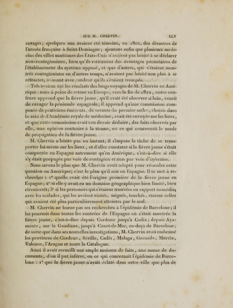 ravages; quelques uns avaient ete temoins, en 1802, des desastres de l’armee fraucaise a Saint-Domiugne; ajoutons enfin que plusieurs mede- eins des villes maritimes des Etats-Unis n’avaient pas liesite a se declarer non-contagionistes, bien qu’ils retirassent des avantages pecuniaires de l’etablissement du systeme oppose, et que d’autres, qui s’etaient raon- tres contagionistes en d’autres temps, 11’avaient pas liesite non plus a se retracter, avouant avec candeur qui Is s’etaient trompes. Tels avaient ete les resultats des longs voyages de M. Ghervin en Ame- rique : mais a peine de retour en Europe, vers la fin de 1822 , notre con¬ frere apprend que la fievre jaune, qu’il avait ete observer si loin, venait de ravager la peninsule espagnole; il apprend qu’une commission com- posee de praticiens emiuents, de savants du premier ordre, cboisis dans le sein de 1’Academie royale de medecine , avait ete envoyee sur les lieux, et que cette commission avait cru devoir deduire, des faits observes par elle, une opinion contraire a la sienne, en ce qui concernait le mode de propagation de la fievre jaune. M. Ghervin n’hesite pas un instant; il s’impose la tache de se trans¬ porter lui-meme sur les lieux , et d’aller constater si la fievre jaune s etait eomportee en Espagne autrement qu’en Amerique, c’esl-a-dire si elle s’y etait propagee par voie de contagion et non par voie Cl injection. Nous savons le plan que M. Ghervin avait adopte pour resoudre cette question en Amerique; c’est le plan qu’il suit en Espagne. 11 se met a re- chercljer : i° quelle avait ete l’origine premiere de la fievre jaune en Espagne ; 20 si elley avait eu un domaine geographique bien limite, bien circonscrit; 3° si les personnes cjui s’elaient trouvees en rapport immediat avec les malades, qui les avaient visites, soignes, touches , etaient celles qui avaient ete plus particulierement atteintes par le mal. M. Ghervin ne borne pas ses recherches a 1’epidemie de Barcelone ; il les poursuit dans toutes les contrees de l’Espagne ou s’etait montree la fievre jaune, c’est-a-dire depuis Gordoue jusqu’a Gadix; depuis Aya- monte , sur la Guadiana, jusquA Ganet-de-Mar, en-deca de Barcelone; de sorte que dans sesnouvelles investigations, M. Cbervin avaitembrasse les provinces de Gordoue , Seville, Gadix, Malaga, Grenade, Murcie, Valence, l’Aragon et toute la Gatalogne. Aussi il avait recueilli une ample moisson de faits , une masse de do¬ cuments , d’oii il put inferer, en ce qui concernait l epidemie de Barce¬ lone : i° que la fievre jaune n’avait eclate dans cette ville que plus de 1