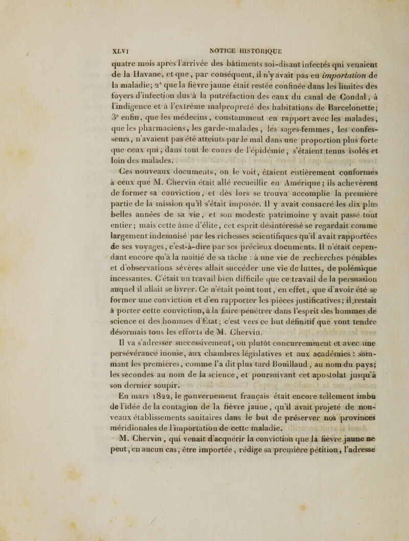 quatre moisapres larrivee des batiments soi-disant infectes qui venaient de la Havane, et que , par consequent, il n’yavait pas eu importation de la maladie; 2° que la fievre jaune etait restee confinee dans les limites des foyers d’infection dus a la putrefaction des eaux du canal de Gondal, a 1 indigence et a l’extreme malproprete des habitations de Barcelonette; 3° enfin, que les medecins , constamment en rapport avec les malades, que les pharmaciens, les garde-malades , les sages-feinmes, les confes- seurs, n avaient pas ete atteints par le mal dans une proportion plus forte que ceux qui, dans tout le cours de lepidemie, s’etaient tenus isoles et loin des malades. ' i 1 Ges nouveaux documents, on le voit, etaient entierement conformes a ceux que M. Ghervin etait alle recueillir en Amerique; ils acheverent de former sa conviction, et des lors se trouva accomplie la premiere par tie de la mission qu’il s’etait imposee. 11 y avait consacre les dix plus belles annees de sa vie, et son modeste patrimoine y avait passe tout entier; mais cette ame d’elite, cet esprit desinteresse se regardait comme largement indemnise par les richesses scientiliques quil avait rapportees de ses voyages, c’est-a-dire par ses precieux documents. II n etait cepen- dant encore qu a la moitie de sa taclie : a line vie de recherches penibles et d’observations severes allait succeder une vie deluttes, de polemique incessantes. G etait un travail bien difficile que ce travail de la persuasion auquel il allait se livrer. Ge n etait point tout, en effet, que d’avoir ete se former une conviction et d’en rapporter les pieces justificatives; il.restait a porter cette conviction,ala faire penetrer dans l’esprit des bommes de science et des bommes d’Etat; c est vers ce but definitif que vont tendre desormais tons les efforts de M. Gliervin. 11 va s’adresSer successivement, on plutot concurremment et avec une perseverance inouie, aux ehambres legislatives et aux academies : som- mant les premieres, comme l’a dit plus tard Bouillaud, au nom du pays; les secondes au nom de la science, et poursuivant cet apostolat jusqu’a son dernier soupir. En mars 1822, le gouverneinent francais etait encore tellement imbu de lidee de la contagion de la fievre jaune, quil avait projete de nou¬ veaux etablissements sanitaires dans le but de preserver nos provinces meridionales de 1’importation de cette maladie. M. Chervin , qui venait d’acquerir la conviction que la fievre jaune ne peut, en aucun cas, etre importee , redige sa premiere petition, l’adresse