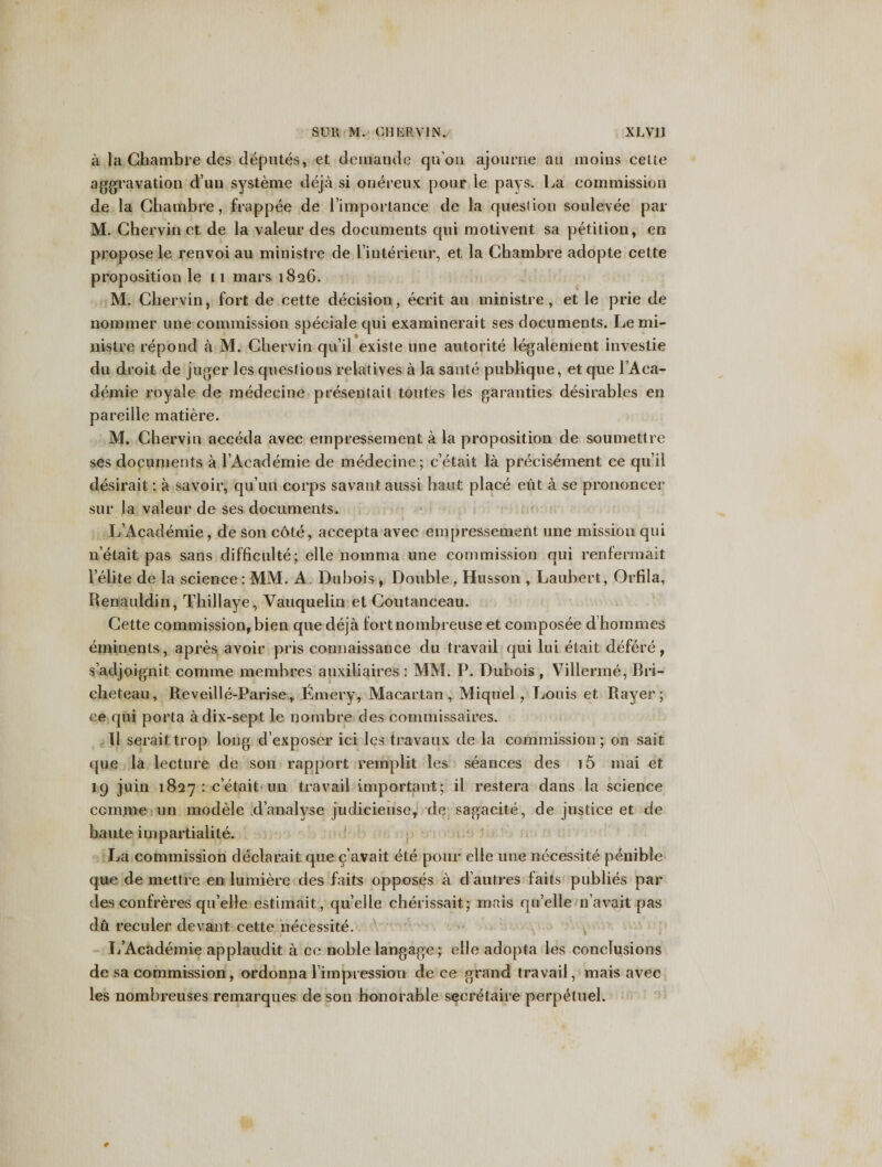 a la Ghambre cles deputes, et deuiande qu’on ajourne au moms cette aggravation dun systeme deja si onereux pour le pays. La commission de la Ghambre, frappee de rimportance de la question soulevee par M. Chervin ct de la valeur des documents qui molivent sa petition, en propose le renvoi au ministre de Finterieur, et la Ghambre adopte cette proposition le 11 mars 1826. M. Chervin, fort de cette decision, ecrit au ministre, et le prie de nommer line commission speciale qui examinerait ses documents. Le mi¬ nistre repond a M. Chervin qu’il existe une autorite legalement investie du droit de juger les questions relatives a la sante publique, et que 1 Aca¬ demic royale de medecine presentait toutes les garanties desirables en pareille matiere. M. Chervin acceda avec empressement a la proposition de soumettre ses documents a 1 Academic de medecine; c’etait la precisement ce qu’ii desirait: a savoir, qu’un corps savant aussi haut place eut a se prononcer sur la valeur de ses documents. L’Academic, de son cote, accepta avec empressement une mission qui nelait pas sans difficulty; elle noinma une commission qui renfermait Felite de la science : MM. A Dubois , Double, Husson , Laubert, Orfila, Renauldin, Thillaye, Vauquelin et Coutaneeau. Cette commission, bien que deja fortnombreuse et composee d homines eminents, apres avoir pris connaissance du travail qui lui etait defere, s’adjoignit comme memhres auxiliaires : MM. P. Dubois , Villerme, Bri- cheteau, Reveille-Parise, Emery, Macartan, Miquel , Louis et Rayer; ce qui porta adix-sept le nombre des commissaires. 11 seraittrop long d’exposer ici les travaux de la commission; on sait que la lecture de son rapport remplit les seances des i5 mai et 19 juin 1827 : cetait nn travail important; il restera dans la science comme un modele d’analyse judicieuse, de sagacite, de justice et de haute impartiality. La commission declarait que c’avait ete pour elle une necessity penible que de mettre en lumiere des faits opposes a d autres faits publies par des confreres qu’elle estimait, quelle cherissait; mais qu’elle n’avait pas du reculer devant cette necessity. L’Academie applaudit a ce noble langage; elle adopta les conclusions de sa commission, ordonna 1 impression de ce grand travail, mais avec les nomhreuses remarques de son honorable secretaire perpetuel. 0