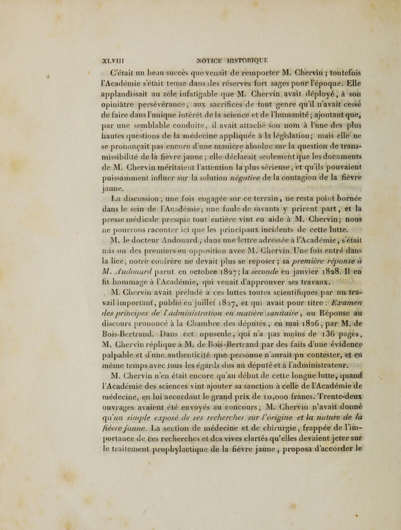 G’etait un beau succes que venait de remporter M. Ghervin ; toutefois i’Academie s’etait tenue dans des reserves fort sages pour l’epoque. Elle applaudissait au zele infatigable que M. Ghervin avait deploye, a son opiniatre perseverance, anx sacrifices de tout genre qu’il n’avait cesse de faire dans l’unique interet de la science et de l’humanite; ajoutant que, par une semblable conduite, il avait attache son uom a rune des plus bautes questions de la medecine appliquee a la legislation; mais elle ne se prononcait pas encore d une maniere absolue sur la question de trans- missibilite de la fievrejaune; elle declarait seidement que les documents de M. Ghervin meritaient l’attention la plus serieuse, et qu’ils pouvaient puissamment influer sur la solution negative de la contagion de la fievre jaune. La discussion; une fois engagee sur ce terrain , ne resta point bornee dans le sein de l’Academie; une foule de savants y prirent part, et la presse medicale presque tout entiere vint en aide a M. Ghervin; nous ne pourrons raconter ici que les principaux incidents de cette lutte. M. le docteur Audonard , dans une lettre adressee a 1’Academie, s’etait mis un des premiers en opposition avec M. Ghervin. Une fois entre dans la lice, notre confrere ne devait plus se reposer; sa premiere reponse a M. Audouard parut en octobre 1827; la seconde en janvier 1828. Il en fit horamage a I’Academie, qui venait d’approuver ses travaux. M. Ghervin avait prelude a ces luttes toutes scientifiques par un tra¬ vail important, publie en juillet 1827, et qui avait pour titre : Eocamen des principes de l' administration en made re sanitaire , ou Reponse au discours prononce a la Ghambre des deputes , en mai 1826, par M. de Bois-Bertrand. Dans cet opuscule, qui 11a pas moins de 136 pages, M. Ghervin replique a M. de Bois-Bertrand par des faits d’une evidence palpable et d’une,authenticite que&gt; personne n’aurait pu contester, et en meme temps avec tous les egards clus au depute et a l’administrateur. M. Ghervin n’en etait encore qu’au debut de cette longue lutte, quand 1’Academie des sciences vint ajouter sa sanction a celle de i’Academie de medecine, en lui accordant le grand prix de 10,000 francs. Trente-deux ouvrages avaient ete envoyes au concours; M. Ghervin n’avait donne quV//z simple expose de ses recherches sur Vorigine et la nature de la fievre jaune. La section de medecine et de chirurgie, frappee de l’im- portance de Ces recherches et des vives clartes qu’elles devaient jeter sur le traitement prophylactique de la fievre jaune, proposa d’accorder le