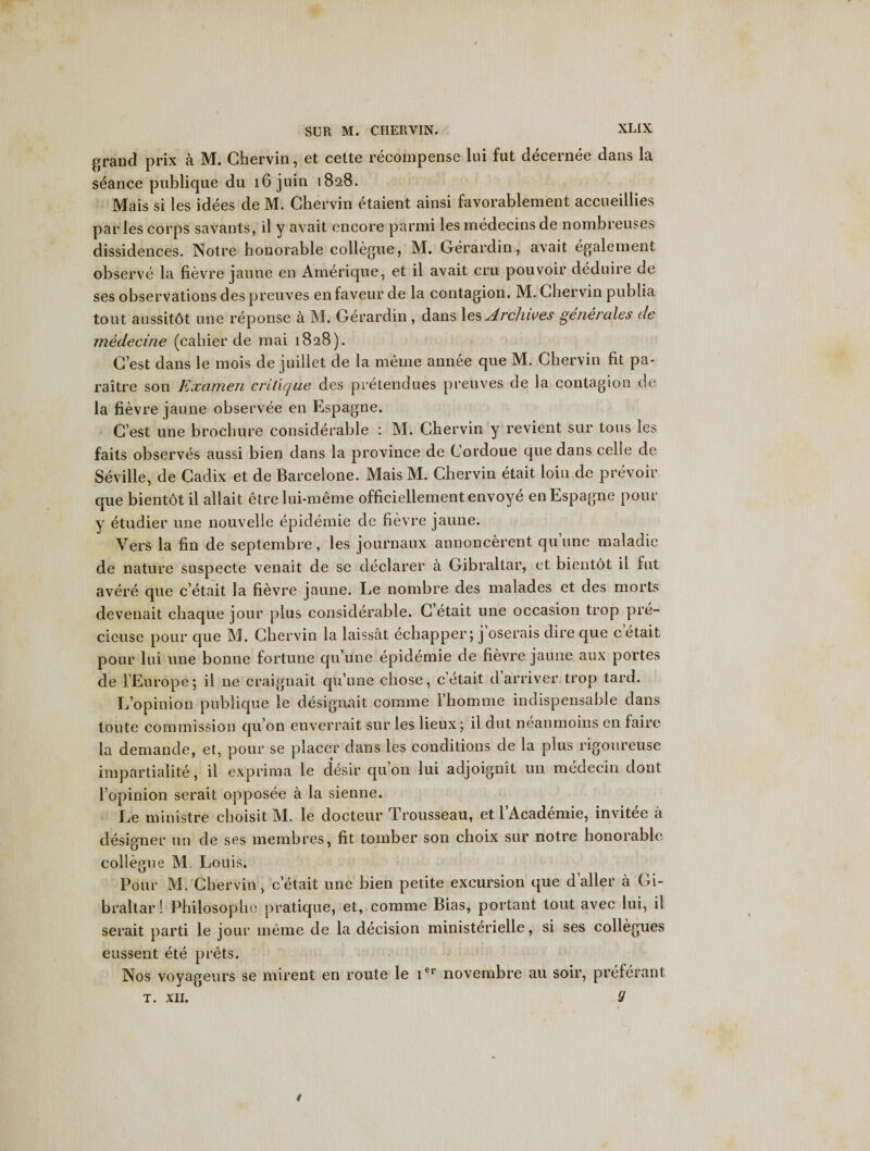 grand prix a M. Ghervin, et cette recompense lui fut decernee dans la seance publique du 16 juin 1828. Mais si les idees de M. Ghervin ^taient ainsi favorablement accueillies paries corps savants, il y avait encore pnrmi les medecins de nombreuses dissidences. Notre honorable collegue, M. Gerardin, avait egalement observe la fievre jaune en Amerique, et il avait cru pouvoir deduire de ses observations des preuves enfaveurde la contagion. M. Ghervin publia tout aussitot une reponse a M. Gerardin, dans les Archives generates de medecine (cahier de mai 1828). G’est dans le mois de juillet de la meine annee que M. Chervin fit pa- raitre son Kxamen critique des pretendues preuves de la contagion de la fievre jaune observee en Espagne. G’est une brochure considerable : M. Ghervin y revient sur tons les faits observes aussi bien dans la province de Gordoue que dans celle de Seville, de Gadix et de Barcelone. Mais M. Chervin etait loin de prevoir que bientot il allait etrelui-meme officiellementenvoye en Espagne pour y etudier une nouvelie epidemic de fievre jaune. Vers la fin de septembre, les journaux annoncerent qu’une maladic de nature suspecte venait de se declarer a Gibraltar, et bientot il fut avere que c’etait la fievre jaune. Ee nombre des malades et des morts devenait chaque jour plus considerable. C’etait une occasion trop pre- cieuse pour que M. Ghervin la laissat ecbapper; j oserais dire que c etait, pour lui une bonne fortune qu’une epidemie de fievre jaune aux portes de l’Europe; il ne craignait qu’une chose, c etait darriver trop tard. L’opinion publique le designait comme 1’homme indispensable dans toute commission qu’on enverrait -sur les lieux; il dut neanmoins en faire la demande, et, pour se placer dans les conditions de la plus rigoureuse impartiality, il exprima le desir qu’on lui adjoignit un medecin dont l’opinion serait opposee a la sienne. Ee ministre choisit M. le docteur drousseau, et 1 Academie, invitee a designer un de ses membres, fit tomber son cboix sur notre honorable collegue M. Louis. Pour M. Ghervin, c’etait une bien petite excursion que d’aller a Gi¬ braltar! Philosophe pratique, et, comme Bias, portant tout avec lui, il serait parti le jour meme de la decision ministerielle, si ses collegues eussent ete prets. Nos voyageurs se mirent en route le ier novembre au soir, preferant