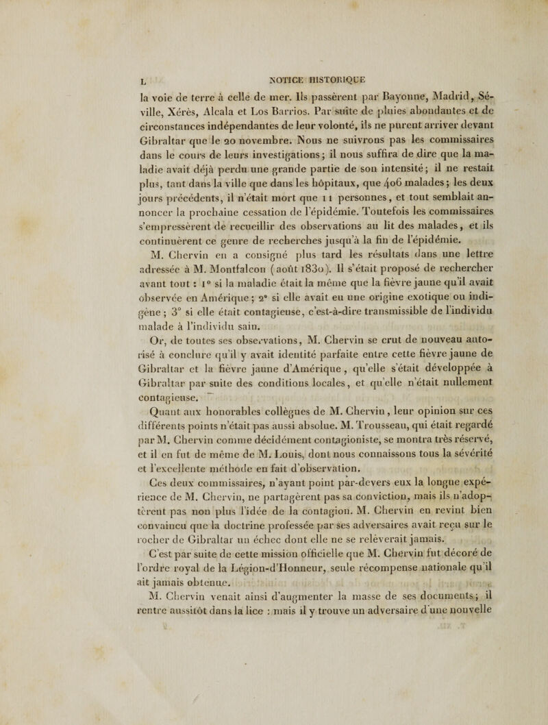 la voie de terrc a celle de mer. lis passerent par Bayonne, Madrid, Se¬ ville, Xeres, Alcala et Los Barrios. Par suite de pluies abondantes et de circonstances independantes de leur volonte, ils ne purent arriver devant Gibraltar qne le 20 novembre. Nous ne suivrons pas les commissaires dans le cours de leurs investigations; il nous suffira de dire que la ma- ladie avait deja perdu line grande partie de son intensite; il ne restait plus, taut dans la ville que dans les hopitaux, que 4o6 malades; les deux jours precedents, il n’etait mort que 11 personnes, et tout semblait an- noncer la prochaine cessation de lepidemie. Toutefois les commissaires s’empresserent de recueillir des observations an lit des malades, et ils continuerent ce genre de recherches jusqu’a la fin de lepidemie. M. Chervin en a consigne plus tard les resultats dans une lettre adressee a M. Montfalcon (aout i83o). 11 s’etait propose de rechercher avant tout : 1° si la maladie etait la meme que la fievre jaune qu’il avait observce en Amerique; 20 si elle avait eu une origine exotique ou indi- pene : 3° si elle etait contagieuse, c’est-a-dire transmissible de lindividu O' CJ' malade a l’individu sain. Or, de toutes ses observations, M. Chervin se crut de nouveau auto¬ rise a conclure qu’il y avait identite parfaite entre cette fievre jaune de Gibraltar et la fievre jaune d’Amerique , qu’elle s’etait developpee a Gibraltar par suite des conditions locales, et quelle n’etait nullement contagieuse. Quant aux bonorables collegues de M. Chervin, leur opinion sur ces differents points n’etait pas aussi absolue. M. Trousseau, qui etait regarde par M. Chervin comme decidement contagioniste, se montra tres reserve, et il en fut de meme de M. Louis, dont nous connaissons tous la severite et l excellente methode en fait d’observation. Ces deux commissaires, n’ayant point par-devers eux la longue expe¬ rience de M. Chervin, ne partagerent pas sa conviction, mais ils n’adop- tcrent pas non plus 1’idee de la contagion. M. Chervin en revint bien convaincu que la doctrine professee par ses adversaires avait recu sur le rocher de Gibraltar un echec dont elle ne se relev era it jamais. C’est par suite de cette mission officielle que M. Chervin fut decore de Ford re royal de la Legion-d Honneur, seule recompense nationale qu il ait jamais obtenue. M. Chervin venait ainsi daugmenter la masse de ses documents; il rentrc aussitot dans la lice : mais il y trouve un adversaire d une nouvelle