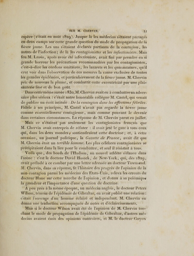 espece (c’etait en aout 1829). Jusque la les medecins s’etaient partakes en deux camps sur cette grande question du mode de propagation dc la fievre jaune. Les uns s’etaient declares partisans de la contagion , les autres de Pinfection; de la les contagionistes et les infectionisles. Mais feu M. Lassis, apres avoir ete infectioniste, avait fini par prendre en si grande horreur les precautions recommandees par les contagionistes, c’est-a-dire les cordons sanitaires, les lazarets et les quarantaines, qu’il erut voir dans l’observation de ces mesnres la cause exclusive de toutes les grandes epidemics, et particulierement de la fievre jaune. M. Chervin prit de nouveau la plume, et combattit cette excentricite par une pfai— santerie fine et de bon gofit. Dans cettememeannee 183o,M. Chervin avait eu a combattreun adver- saire pins serieux : c’etait notre honorable collegue M. Caste!, qui venait de publier 1111 ecrit intitule : De la contagion dans les affections febriles. Fidele a ses principes, M. Castel n’avait pas regarde la fievre jaune comme essentiellernent contagieuse , mais comine pouvant le devenir dans certaines circonstances. La reponse de M. Chervin parut en juillet. Mais ce n’etaient pas seulement les contagionistes franeais que M. Chervin avait entrepris de refuter : il avait jete le gant a tous ceux qui, dans les deux mondesf soutiendraient cette doctrine; et, a cette occasion, un journal politique, la Gazette de France, avait dit que M. Chervin etait un terrible homme. Les plus celebres contagionistes se precipitaient dans la lice pour le combattre, et seul il resistait a tous. Voila que, des bords de PHudson, un nouvel athlete s’elance dans Parene : c’est le docteur David Hosack, de New-York, c|ui, des 1829, avait prelude a ce combat par une lettre adressee an docteur Townsend. M. Chervin, dans sa reponse, fit Phistoire des progres de l’opinion de la non-contagion parmi les medecins des Etats-Dnis, releva les erreurs du docteur Blane sur cette marche de l opinion, et donna a sa polemiqus la grandeur et Pimportance d’une question de doctrine. A peu pres a la meme epoque, un medecin anglais, le docteur Peters Wilson, temoin de l epidemie de Gibraltar, en avait publie une relation : c’etait l’ouvrage d’un homme eclaire et independant. M. Chervin en donna une traduction accompaguee de notes et d’eclaircissements. Mais si le docteur Wilson avait ete de Popinion de M. Chervin ton- chant le mode de propagation de lepidemie de Gibraltar, d’autres me¬ decins avaient etnis des opinions contra ires; et M. le docteur Guyon