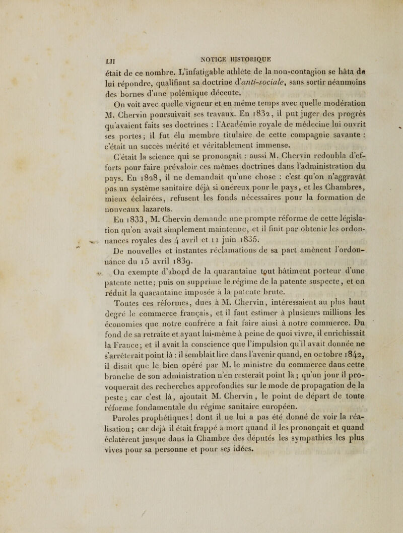 etait de ce nombre. L’iufatigable athlete de la non-contagion se hata de lui repondre, qualifiant sa doctrine d'anti-sodaley sans sortir neanmoins des bornes d’une pole mi que decente. On voit avec quelle vigueur et en meme temps avec quelle moderation M. Cher via poursuivait ses travaux. En i83a, il put juger des progres qn’avaient faits ses doctrines : l’Academie royale de medeeine lui ouvrit ses portes; il fut elu membre titulaire de cette compagnie savante : c’etait un succes merite et veritablement immense. G etait la science qui se prononcait : aussi M. Gbervin redoubla d’ef- forts pour faire prevaloir ces memes doctrines dans l’administration du pays. En 1828, il ne demandait qu’une chose : c’est qu’on n’aggravat pas un systeme sanitaire deja si onereux pour le pays, et les Chambres, mieux eclairees, refusent les fonds necessaires pour la formation de nouveaux lazarets. En 1833, M. Chervin demande tine prompte reforme de cette legisla¬ tion qu’on avait simplement maintenuc, et il finit par obtenir les ordon- nances royales des 4 avril et 11 juin 1835. De nouvelles et instantes reclamations de sa part amenent lordon- nance dn i5 avril i83g. On exempte d’abovd de la quarantaine tput batiment porteur d’une patente nette; puis on supprime le regime de la patente suspecte, et on reduit la quarantaine imposee a la patente brute. Toutes ces reformes, dues a M. Gbervin, interessaient au plus liaut degre le commerce francais, et il faut estimer a plusieurs millions les economies que notre confrere a fait faire ainsi a notre commerce. Du fond de sa retraite et ayant lui-meme a peiue de quoi vivre, il enrichissait la France; et il avait la conscience que l’impulsion qu’il avait donnee ne s’arretcrait point la : il semblait lire dans l’avenir quand, en octobre 1842, il disait que le bien opere par M. le ministre du commerce daus cette branche de son administration n’en resterait point la ; qu’un jour il pro- voquerait des recherches approfondies sur le mode de propagation de la peste; car c’est la, ajoutait M. Chervin, le point de depart de toute reforme fondamentale du regime sanitaire europeen. Paroles prophetiques 1 dont il ne lui a pas ete donne de voir la rea¬ lisation ; car deja il etait frappe a mort quand il les prononcait et quand eclaterent jusque dans la Gbambre des deputes les sympathies les plus vives pour sa personne et pour sej&gt; idties.