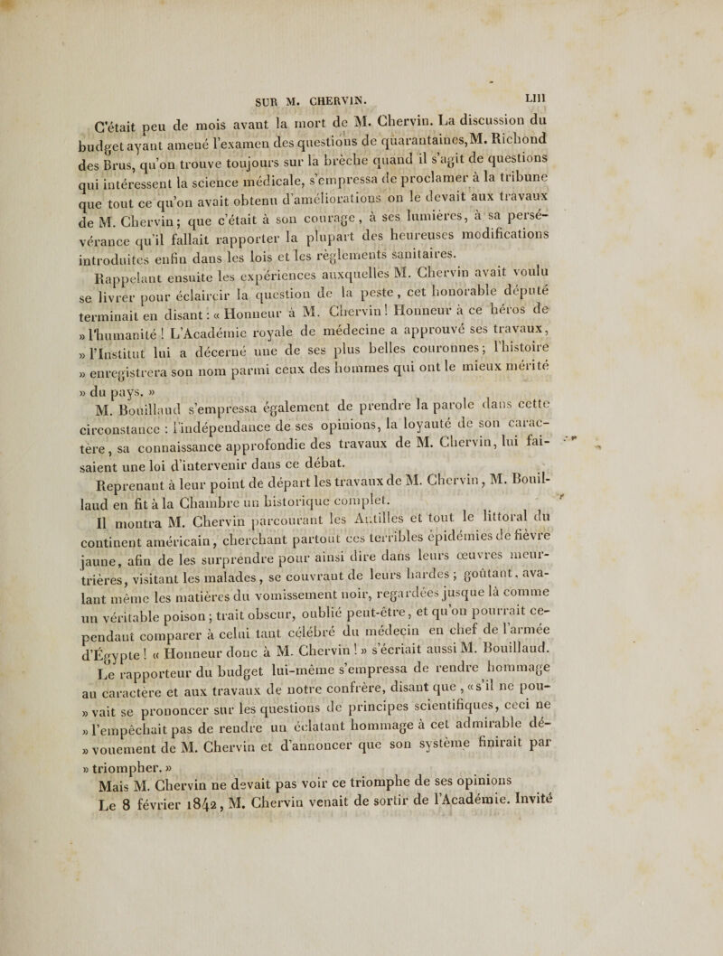 G’etait peu de mois avant la rnort de M. Chervin. La discussion du budget ayant amene l’examen des questions de quarantaines,M. Ricbond des Brus, qu’on trouve toujours sur la brecbe quand il s agit de questions qui interessent la science medicate, s’empressa de proclamer a la tiibune que tout ce qu’on avait obtenu d’ameliorations on !e aevait aux travaux de M. Chervin; que c’etait a son courage, a ses lumieres, a sa perse¬ verance qu it fallait rapporter la plupart des heureuses modifications introduites enfin dans les lois et les reglements sanitaires. Rappelant ensuite les experiences auxquelles M. Chervin avait voulu se livrer pour eclaircir la question de la peste, cet honorable depute terminaiten disant:« Honneur a M. Chervin! Honneur a ce heros de »l'hutnanite ! L’Academie royale de medecine a approuve ses travaux , » l’lnstitut lui a decerne une de ses plus belles couronnes; 1 histone » enregistrera son nom parmi ceux des hotnmes qui ont le mieux meiite » du pays. » M. Bouillaud s’empressa egalement de prendre la parole dans cette circonstance : Findependance de ses opinions, la loyaute de son carac- tere , sa connaissance approfondie des travaux de M. Chervin, lui fai- saient une loi d intervenir dans ce debat. Reprenant a leur point de depart les travaux de M. Chervin, M. Bouil¬ laud en fit a la Ghambre un historique complet. II montra M. Chervin parcourant les Antilles et tout le littoral du continent americain, cherchant partout ces terribles epidernies de fievre jaune, afin de les snrprendre pour ainsi dire dans leurs oeuvies meui- trieres, visitant les malades , se couvrant de leurs hardes ; goutant, ava- lant meme les matieres du vomissement noir, regardees jusque la com me un veritable poison; trait obscur, oublie peut-etre, et qu’on pourrait ce- pendant comparer a celui taut celebre du medecin en chef de l’armee d’Egypte ! « Honneur done a M. Chervin ! » s’ecriait aussi M. Bouillaud. Le rapporteur du budget lui-meme s’empressa de rendre hommage au caractere et aux travaux de notre confrere, disant que , «s il ne pou- »vait se prouoncer sur les questions de principes scientifiques, ceci ne »l’empechait pas de rendre un eclatant hommage a cet admirable de- » vouement de M. Chervin et d’annoncer que son systeme finirait par »triompher.» Mais M. Chervin ne devait pas voir ce triomphe de ses opinions