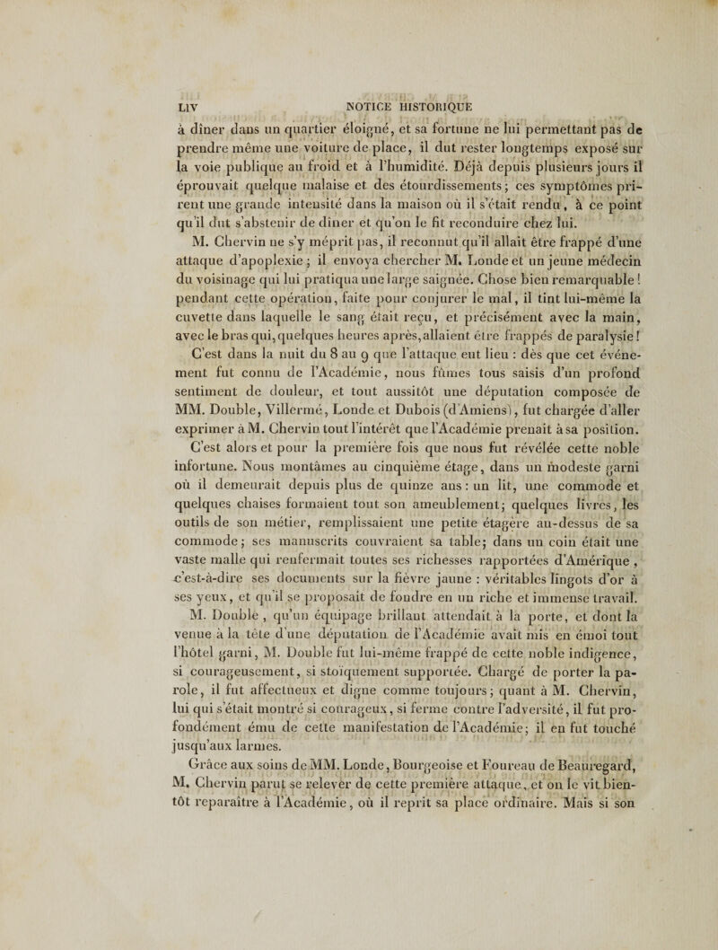 a diner dans un quartier eloigne, et sa fortune ne lui permettant pas de prendre meme une voiture de place, il dut rester longtemps expose sur la voie publique au froid et a l’bumidite. Deja depuis plusieurs jours il eprouvait quelque malaise et des etourdissements; ces symptdmes pri- rent une grande intensite dans la maison ou il s’etait rendu , k ce point qu il dut s’abstenir de diner et qu’on le fit reconduire chez lui. M. Chervin ne s’y meprit pas, il reconnut qu’il allait etre frappe d’une attaque d’apoplexie ; il envoya chercher M. Londeet un jeune medecin du voisinage qui lui pratiqua une large saignee. Chose bien remarquable ! pendant cette operation, faite pour conjurer le mal, il tint lui-meme la cuvette dans laquelle le sang elait recu, et precisement avec la main, avec le bras qui,quelques heures apres,allaient etre frappes de paralysie! C’est dans la nuit du 8 au g que l’attaque eut lieu : des que cet evene- ment fut connu de l’Academie, nous fumes tous saisis d’un profond sentiment de douleur, et tout aussitot une deputation composee de MM. Double, Villerme, Londe et Dubois (d Amiens), fut chargee duller exprimer aM. Chervin tout l’interet quel’Academie prenait asa position. C’est alors et pour la premiere fois que nous fut revelee cette noble infortune. Nous montames au cinquieme etage, dans un lhodeste garni ou il demeurait depuis plus de quinze ans : un lit, une commode et quelques chaises formaient tout son ameublement; quelques livres, les outils de son metier, remplissaient une petite etagere au-dessus de sa commode; ses manuscrits couvraient sa table; dans un coin etait une vaste malle qui renfermait toutes ses richesses rapportees d’Amerique , jc’est-a-dire ses documents sur la fievre jaune : veritables lingots d’or a ses yeux, et qu’il se proposait de fondre en un riche et immense travail. M. Double , qu’un equipage brillaut attendait a la porte, et dont la venue a la tete d’une deputation de 1’Academie avait mis en emoi tout I’hotel garni, M. Double rut lui-meme frappe de cette noble indigence, si courageusement, si stoiquement supporiee. Charge de porter la pa¬ role, il fut affectueux et digne comme toujours; quant a M. Chervin, lui qui setait montre si courageux, si ferine eontre Fadversite, iL fut pro- fondement emu de cette manifestation de l’Academie; il en fut touche jusqu’aux larmes. Grace aux soins de MM. Londe, Bourgeoise et Foureau de Beauregard, M. Chervin parut se relever de cette premiere attaque, et on le vitbien- tdt reparaitre a l’Academie, oil il reprit sa place ordinaire. Mais si son